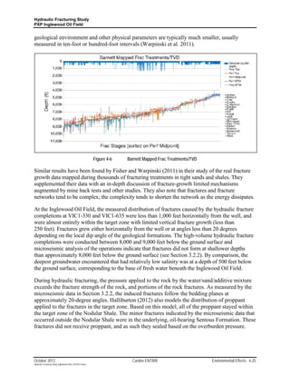 Hydraulic Fracturing Study
PXP Inglewood Oil Field


geological environment and other physical parameters are typically much smaller, usually
measured in ten-foot or hundred-foot intervals (Warpinski et al. 2011).




                                                           Figure 4-6   Barnett Mapped Frac Treatments/TVD

Similar results have been found by Fisher and Warpinski (2011) in their study of the real fracture
growth data mapped during thousands of fracturing treatments in tight sands and shales. They
supplemented their data with an in-depth discussion of fracture-growth limited mechanisms
augmented by mine back tests and other studies. They also note that fractures and fracture
networks tend to be complex; the complexity tends to shorten the network as the energy dissipates.

At the Inglewood Oil Field, the measured distribution of fractures caused by the hydraulic fracture
completions at VIC1-330 and VIC1-635 were less than 1,000 feet horizontally from the well, and
were almost entirely within the target zone with limited vertical fracture growth (less than
250 feet). Fractures grew either horizontally from the well or at angles less than 20 degrees
depending on the local dip angle of the geological formations. The high-volume hydraulic fracture
completions were conducted between 8,000 and 9,000 feet below the ground surface and
microseismic analysis of the operations indicate that fractures did not form at shallower depths
than approximately 8,000 feet below the ground surface (see Section 3.2.2). By comparison, the
deepest groundwater encountered that had relatively low salinity was at a depth of 500 feet below
the ground surface, corresponding to the base of fresh water beneath the Inglewood Oil Field.

During hydraulic fracturing, the pressure applied to the rock by the water/sand/additive mixture
exceeds the fracture strength of the rock, and portions of the rock fractures. As measured by the
microseismic data in Section 3.2.2, the induced fractures follow the bedding planes at
approximately 20-degree angles. Halliburton (2012) also models the distribution of proppant
applied to the fractures in the target zone. Based on this model, all of the proppant stayed within
the target zone of the Nodular Shale. The minor fractures indicated by the microseismic data that
occurred outside the Nodular Shale were in the underlying, oil-bearing Sentous Formation. These
fractures did not receive proppant, and as such they sealed based on the overburden pressure.




October 2012                                                              Cardno ENTRIX                      Environmental Effects 4-25
Hydraulic Fracturing Study_Inglewood Field_10102012.docx
 