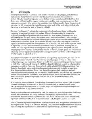 Hydraulic Fracturing Study
                                                                              PXP Inglewood Oil Field


4.4            Well Integrity
The proper construction of active oil wells and the condition of idle, plugged, and abandoned
wells ensures that protections to fresh water-bearing zones are intact. As described in
Section 4.2.1, the water-bearing zones above the base of fresh water beneath the Baldwin Hills
do not have sufficient yield to support a water supply, and the local community receives their
water supply primarily from sources that are distant from the Los Angeles Basin. However, well
integrity was still investigated as part of this study at the scale of the wells subject to hydraulic
fracturing, as well as at the scale of the entire oil field.

The term “well integrity” refers to the containment of hydrocarbons within a well from the
producing formation all the way to the surface. The rock formations that lie between the
hydrocarbon producing formations and the groundwater have isolated the groundwater over
millions of years. The well construction process uses a combination of steel casing, cement
sheaths, and other mechanical isolation devices to prevent the migration and transport of fluids
between these subsurface layers. These construction and engineering controls provide multiple
layers of groundwater protection throughout the life of the well. The wells within injection zones
at Inglewood Oil Field are constructed in accordance with API guidelines, ensuring that all
Federal and State regulations are met and groundwater is protected (API 2009).DOGGR well
integrity regulations require a facility to keep records of the size, weight, grade, and condition of
all casings and any equipment attached to the casing, pursuant to California Code of Regulations
(CCR), Chapter 4, Article 3, §1724.

To supplement more broadly applicable statutory and regulatory requirements, the State Oil and
Gas Supervisor may establish Field Rules for any oil and gas pool or zone in a field when
sufficient geologic and engineering data are available from previous drilling operations, pursuant
to CCR Title 14, Division 2, Chapter 4, § 1722 (k). Each Field Rule is specific to a field, and in
many cases, specific to Areas and Zones or Pools within a field. DOGGR has established Field
Rules for those fields where geologic and engineering information is available to accurately
describe subsurface conditions. These Field Rules identify downhole conditions and well
construction information that oil and gas operators should consider when drilling and completing
onshore oil and gas wells. Field Rules have been established for the Inglewood Oil Field in two
areas – west of the Newport-Inglewood fault and east of the Newport-Inglewood fault
(DOGGR 2007).

With regard to abandoned wells, Term 10 of the Settlement Agreement requires PXP to install a
150-foot cement plug at the surface of the well, which exceeds DOGGR standards 6-fold
(DOGGR requires only installation of a 25-foot plug). This supplemental requirement provides
enhanced protection of any surface resources.

Based on review of records maintained by PXP, the active wells at the Inglewood Oil Field meet
modern well construction and casing standards, which protect against releases to the
environment, pursuant to State Regulations and Field Rules. Idle wells are tested annually and
reports are submitted to DOGGR, in accordance with CCR, Chapter 4, Article 3, §1723.9.

Prior to commencing injection operations, each injection well must pass pressure tests to confirm
the integrity of the casing. A Mechanical Integrity Test (MIT) must be performed on all injection
wells to verify that injected fluid is confined to the approved zone(s). California regulations



4-26 Environmental Effects                   Cardno ENTRIX                                                     October 2012
                                                                              Hydraulic Fracturing Study_Inglewood Field_10102012.docx
 