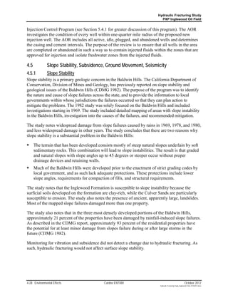 Hydraulic Fracturing Study
                                                                               PXP Inglewood Oil Field


Injection Control Program (see Section 5.4.1 for greater discussion of this program). The AOR
investigates the condition of every well within one-quarter mile radius of the proposed new
injection well. The AOR includes all active, idle, plugged, and abandoned wells and determines
the casing and cement intervals. The purpose of the review is to ensure that all wells in the area
are completed or abandoned in such a way as to contain injected fluids within the zones that are
approved for injection and isolate freshwater zones from the injected fluids.

4.5            Slope Stability, Subsidence, Ground Movement, Seismicity
4.5.1          Slope Stability
Slope stability is a primary geologic concern in the Baldwin Hills. The California Department of
Conservation, Division of Mines and Geology, has previously reported on slope stability and
geological issues of the Baldwin Hills (CDMG 1982). The purpose of the program was to identify
the nature and cause of slope failures across the state, and to provide the information to local
governments within whose jurisdictions the failures occurred so that they can plan action to
mitigate the problems. The 1982 study was solely focused on the Baldwin Hills and included
investigations starting in 1969. The study included detailed mapping of areas with slope instability
in the Baldwin Hills, investigation into the causes of the failures, and recommended mitigation.

The study notes widespread damage from slope failures caused by rains in 1969, 1978, and 1980,
and less widespread damage in other years. The study concludes that there are two reasons why
slope stability is a substantial problem in the Baldwin Hills:

     The terrain that has been developed consists mostly of steep natural slopes underlain by soft
      sedimentary rocks. This combination will lead to slope instabilities. The result is that graded
      and natural slopes with slope angles up to 45 degrees or steeper occur without proper
      drainage devices and retaining walls.
     Much of the Baldwin Hills were developed prior to the enactment of strict grading codes by
      local government, and as such lack adequate protections. These protections include lower
      slope angles, requirements for compaction of fills, and structural requirements.

The study notes that the Inglewood Formation is susceptible to slope instability because the
surficial soils developed on the formation are clay-rich, while the Culver Sands are particularly
susceptible to erosion. The study also notes the presence of ancient, apparently large, landslides.
Most of the mapped slope failures damaged more than one property.

The study also notes that in the three most densely developed portions of the Baldwin Hills,
approximately 21 percent of the properties have been damaged by rainfall-induced slope failures.
As described in the CDMG report, approximately 93 percent of the residential properties have
the potential for at least minor damage from slopes failure during or after large storms in the
future (CDMG 1982).

Monitoring for vibration and subsidence did not detect a change due to hydraulic fracturing. As
such, hydraulic fracturing would not affect surface slope stability.




4-28 Environmental Effects                    Cardno ENTRIX                                                    October 2012
                                                                              Hydraulic Fracturing Study_Inglewood Field_10102012.docx
 
