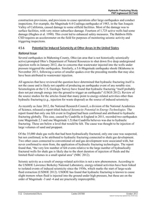 Hydraulic Fracturing Study
                                                                            PXP Inglewood Oil Field


construction provisions, and provisions to cease operations after large earthquakes and conduct
inspections. For example, the Magnitude 6.4 Coalinga earthquake of 1983, in the San Joaquin
Valley of California, caused damage to some oilfield facilities. Most of the damage was to
surface facilities, with very minor subsurface damage. Fourteen of 1,725 active wells had some
damage (Hughes et al. 1990). This event led to enhanced safety measures. The Baldwin Hills
CSD requires an accelerometer on the field for purposes of monitoring seismic activity and
triggering inspections.

4.5.6          Potential for Induced Seismicity at Other Areas in the United States
National Issue
Several earthquakes in Mahoning County, Ohio (an area that is not historically seismically
active) prompted Ohio’s Department of Natural Resources to shut down five deep underground
injection wells in January 2012, due to concerns that wastewater injected into the wells under
pressure triggered the earthquakes. Similarly, a 5.6-Magnitude earthquake shook Oklahoma in
November 2011, following a series of smaller quakes over the preceding months that may also
have been attributed to wastewater injection.

All agencies that have reviewed the question have determined that hydraulic fracturing itself is
not the cause and is likely not capable of producing an earthquake event of any notable size.
Seismologists at the U.S. Geologic Survey have found that hydraulic fracturing “itself probably
does not put enough energy into the ground to trigger an earthquake” (USGS 2012). Review of
the source studies for the articles found that many point to energy-related activities other than
hydraulic fracturing (e.g., injection for waste disposal) as the source of induced seismicity.

As recently as June 2012, the National Research Council, a division of the National Academies
of Science, released a report titled Induced Seismicity Potential in Energy Technologies. The
report found that only one felt event in England had been confirmed and attributed to hydraulic
fracturing globally. This case, caused by Cuadrilla in England in 2011, recorded two earthquakes
(one Magnitude 2.3 and one Magnitude 1.5) that Cuadrilla believes was due to hydraulic
fracturing. These are below a level that would be felt. The cause was thought to be injection of
large volumes of sand and proppant.

Of the 35,000 shale gas wells that had been hydraulically fractured, only one case was suspected,
but not confirmed, to be attributed to hydraulic fracturing connected to shale gas development.
Two other cases connected to conventional oil and gas development were associated with, but
never confirmed to stem from, the application of hydraulic fracturing technologies. The report
found that, “the very low number of felt events relative to the large number of hydraulically
fractured wells for shale gas is likely due to the short duration of injection of fluids and the
limited fluid volumes in a small spatial area” (NRC 2012).

Seismic activity as a result of energy-related activities is not a new phenomenon. According to
the USDOE Lawrence Berkeley National Laboratory, energy-related activities have been linked
to isolated events of induced seismicity since the 1930s, which marks the start of large-scale
fluid extraction (USDOE 2012). USDOE has found that hydraulic fracturing is known to cause
slight tremors when fluid is injected into the ground under high pressure, but these are on the
order of Magnitude -3 and -4 and are practically imperceptible.



4-32 Environmental Effects                   Cardno ENTRIX                                                  October 2012
                                                                           Hydraulic Fracturing Study_Inglewood Field_10102012.docx
 