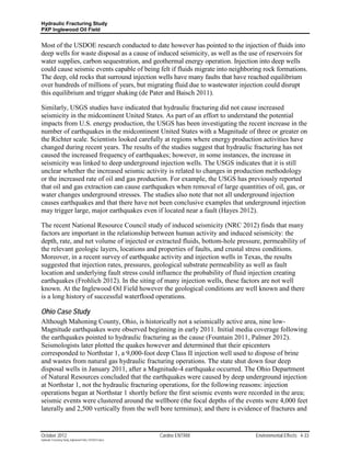 Hydraulic Fracturing Study
PXP Inglewood Oil Field


Most of the USDOE research conducted to date however has pointed to the injection of fluids into
deep wells for waste disposal as a cause of induced seismicity, as well as the use of reservoirs for
water supplies, carbon sequestration, and geothermal energy operation. Injection into deep wells
could cause seismic events capable of being felt if fluids migrate into neighboring rock formations.
The deep, old rocks that surround injection wells have many faults that have reached equilibrium
over hundreds of millions of years, but migrating fluid due to wastewater injection could disrupt
this equilibrium and trigger shaking (de Pater and Baisch 2011).

Similarly, USGS studies have indicated that hydraulic fracturing did not cause increased
seismicity in the midcontinent United States. As part of an effort to understand the potential
impacts from U.S. energy production, the USGS has been investigating the recent increase in the
number of earthquakes in the midcontinent United States with a Magnitude of three or greater on
the Richter scale. Scientists looked carefully at regions where energy production activities have
changed during recent years. The results of the studies suggest that hydraulic fracturing has not
caused the increased frequency of earthquakes; however, in some instances, the increase in
seismicity was linked to deep underground injection wells. The USGS indicates that it is still
unclear whether the increased seismic activity is related to changes in production methodology
or the increased rate of oil and gas production. For example, the USGS has previously reported
that oil and gas extraction can cause earthquakes when removal of large quantities of oil, gas, or
water changes underground stresses. The studies also note that not all underground injection
causes earthquakes and that there have not been conclusive examples that underground injection
may trigger large, major earthquakes even if located near a fault (Hayes 2012).

The recent National Resource Council study of induced seismicity (NRC 2012) finds that many
factors are important in the relationship between human activity and induced seismicity: the
depth, rate, and net volume of injected or extracted fluids, bottom-hole pressure, permeability of
the relevant geologic layers, locations and properties of faults, and crustal stress conditions.
Moreover, in a recent survey of earthquake activity and injection wells in Texas, the results
suggested that injection rates, pressures, geological substrate permeability as well as fault
location and underlying fault stress could influence the probability of fluid injection creating
earthquakes (Frohlich 2012). In the siting of many injection wells, these factors are not well
known. At the Inglewood Oil Field however the geological conditions are well known and there
is a long history of successful waterflood operations.

Ohio Case Study
Although Mahoning County, Ohio, is historically not a seismically active area, nine low-
Magnitude earthquakes were observed beginning in early 2011. Initial media coverage following
the earthquakes pointed to hydraulic fracturing as the cause (Fountain 2011, Palmer 2012).
Seismologists later plotted the quakes however and determined that their epicenters
corresponded to Northstar 1, a 9,000-foot deep Class II injection well used to dispose of brine
and wastes from natural gas hydraulic fracturing operations. The state shut down four deep
disposal wells in January 2011, after a Magnitude-4 earthquake occurred. The Ohio Department
of Natural Resources concluded that the earthquakes were caused by deep underground injection
at Northstar 1, not the hydraulic fracturing operations, for the following reasons: injection
operations began at Northstar 1 shortly before the first seismic events were recorded in the area;
seismic events were clustered around the wellbore (the focal depths of the events were 4,000 feet
laterally and 2,500 vertically from the well bore terminus); and there is evidence of fractures and


October 2012                                               Cardno ENTRIX        Environmental Effects 4-33
Hydraulic Fracturing Study_Inglewood Field_10102012.docx
 