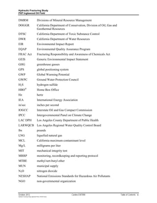 Hydraulic Fracturing Study
PXP Inglewood Oil Field


DMRM                                Divisions of Mineral Resource Management
DOGGR                               California Department of Conservation, Division of Oil, Gas and
                                    Geothermal Resources
DTSC                                California Department of Toxic Substance Control
DWR                                 California Department of Water Resources
EIR                                 Environmental Impact Report
EQAP                                Environmental Quality Assurance Program
FRAC Act                            Fracturing Responsibility and Awareness of Chemicals Act
GEIS                                Generic Environmental Impact Statement
GHG                                 greenhouse gasses
GPS                                 global positioning system
GWP                                 Global Warming Potential
GWPC                                Ground Water Protection Council
H2S                                 hydrogen sulfide
HBO®                                Home Box Office
Hz                                  hertz
IEA                                 International Energy Association
in/sec                              inches per second
IOGCC                               Interstate Oil and Gas Compact Commission
IPCC                                Intergovernmental Panel on Climate Change
LAC DPH                             Los Angeles County Department of Public Health
LARWQCB                             Los Angeles Regional Water Quality Control Board
lbs                                 pounds
LNG                                 liquefied natural gas
MCL                                 California maximum contaminant level
Mg/L                                milligrams per liter
MIT                                 mechanical integrity test
MRRP                                monitoring, recordkeeping and reporting protocol
MTBE                                methyl tert-butyl ether
MUN                                 municipal supply
N2O                                 nitrogen dioxide
NESHAP                              National Emissions Standards for Hazardous Air Pollutants
NGO                                 non-governmental organization



October 2012                                                    Cardno ENTRIX                         Table of Contents ix
Hydraulic Fracturing Study_Inglewood Field_10102012.docx
 