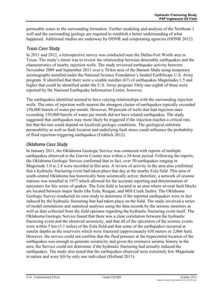 Hydraulic Fracturing Study
                                                                              PXP Inglewood Oil Field


permeable zones in the surrounding formation. Further modeling and analysis of the Northstar 1
well and the surrounding geology are required to establish a better understanding of what
happened. Additional studies are underway by ODNR and cooperating agencies (ODNR 2012).

Texas Case Study
In 2011 and 2012, a retrospective survey was conducted near the Dallas-Fort Worth area in
Texas. The study’s intent was to review the relationship between detectable earthquakes and the
characteristics of nearby injection wells. The study reviewed earthquake activity between
November 2009 and September 2011 over a 70-km area of the Barnett Shale using temporary
seismographs installed under the National Science Foundation’s funded EarthScope U.S. Array
program. It identified that there were a sizable number (67) of earthquakes Magnitudes 1.5 and
higher that could be identified under the U.S. Array program. Only one-eighth of these were
reported by the National Earthquake Information Center, however.

The earthquakes identified seemed to have varying relationships with the surrounding injection
wells. The rates of injection wells nearest the strongest cluster of earthquakes typically exceeded
150,000 barrels of water per month. However, 90 percent of wells that had injection rates
exceeding 150,000 barrels of water per month did not have related earthquakes. The study
suggested that earthquakes may more likely be triggered if the injection reaches a critical rate,
but that the rate could depend on localized geologic conditions. The geological substrate
permeability as well as fault location and underlying fault stress could influence the probability
of fluid injection triggering earthquakes (Frohlich 2012).

Oklahoma Case Study
In January 2011, the Oklahoma Geologic Service was contacted with reports of multiple
earthquakes observed in the Garvin County area within a 24-hour period. Following the reports,
the Oklahoma Geologic Service confirmed that in fact, over 50 earthquakes ranging in
Magnitude 1.0 to 2.8 were recorded in this area. A review of activity in the area also confirmed
that a hydraulic fracturing event had taken place that day at the nearby Eola field. This area of
south-central Oklahoma has historically been seismically active; therefore, a network of seismic
stations was installed in 1977 which allowed for the accurate reporting and determination of
epicenters for this series of quakes. The Eola field is located in an area where several fault blocks
are located between major faults (the Eola, Reagan, and Mill Creek faults). The Oklahoma
Geologic Survey conducted its own study to determine if the reported earthquakes were in fact
induced by the hydraulic fracturing that had taken place on the field. The study involved a series
of model simulations and statistical analyses using the data records by the seismic monitors as
well as data collected from the field operator regarding the hydraulic fracturing event itself. The
Oklahoma Geologic Service found that there was a clear correlation between the hydraulic
fracturing event and the observed seismicity, and that all of the epicenters of the seismic events
were within 5 km (3.1 miles) of the Eola field and that some of the earthquakes occurred at
similar depths as the reservoirs which were fractured (approximately 630 meters or 2,066 feet).
However, the service could not confirm that the fluid pressure at the hypocentral location of the
earthquakes was enough to generate seismicity and given the extensive seismic history in the
area, the Service could not determine if the hydraulic fracturing had actually induced the
earthquakes. The study also noted that the earthquakes observed were extremely low Magnitude
in nature and were felt by only one individual (Holland 2011).



4-34 Environmental Effects                  Cardno ENTRIX                                                     October 2012
                                                                             Hydraulic Fracturing Study_Inglewood Field_10102012.docx
 