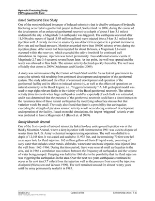 Hydraulic Fracturing Study
PXP Inglewood Oil Field


Basel, Switzerland Case Study
One of the most publicized instances of induced seismicity that is cited by critiques of hydraulic
fracturing occurred at a geothermal project in Basel, Switzerland. In 2006, during the course of
the development of an enhanced geothermal reservoir at a depth of about 5 km (3.1 miles)
underneath the city, a Magnitude 3.4 earthquake was triggered. The earthquake occurred after
11,500 cubic meters of liquid (3.03 million gallons) were injected into a 5-km (3.1 miles) deep
injection well. A steady increase in seismicity was detected in response to a gradual increase in
flow rate and wellhead pressure. Monitors recorded more than 10,000 seismic events during the
injection phase. After water had been injected for about 16 hours, a Magnitude 2.6 event
occurred within the reservoir, which exceeded the safety threshold for continued well
stimulation. In response, injection was halted prematurely. Two additional seismic events of
Magnitude-2.7 and 3.4 occurred several hours later. At that point, the well was opened and the
water was allowed to flow back. The seismic activity declined quickly thereafter. The well was
officially shut down in 2009 (Deichmann and Giardini 2009).

A study was commissioned by the Canton of Basel-Stadt and the Swiss federal government to
assess the seismic risk resulting from continued development and operation of the geothermal
system. The study addressed the effect of continued development and operation of the
geothermal facility and its effect on induced seismicity, as well as the effects of operations on
natural seismicity in the Basel Region; i.e., “triggered seismicity.” A 3-D geological model was
used to map eight relevant faults in the vicinity of the Basel geothermal reservoir. The seismic
activity (time intervals when large earthquakes could be expected) of each fault was estimated,
and it was determined that the presence of the geothermal reservoir could have a direct impact on
the recurrence time of these natural earthquakes by modifying subsurface stresses but that
variation would be small. The study also found that there is a possibility that earthquakes
exceeding the strength of previous seismic activity would occur during continued development
and operation of the facility. Based on model simulations, the largest “triggered” seismic event
was predicted to have a Magnitude 4.5 (Baisch et. al 2009).

Rocky Mountain Arsenal
One of the first records of induced seismicity linked to deep underground injection was at the
Rocky Mountain Arsenal, where a deep injection well constructed in 1961 was used to dispose of
wastes from the U.S. Army’s chemical weapon testing operations. The well was drilled to a
depth of 12,045 feet. It was cased and sealed to 11,975 feet, and the remaining 70 feet were left
as an open hole for fluid injection. 165 million gallons of Basin F liquid waste, consisting of
salty water that includes some metals, chlorides, wastewater and toxic organics was injected into
the well from 1962–1966. During that time period, there were several small earthquakes in the
area, and in 1966 a correlation was noticed between the frequency of earthquakes and the volume
of water being pumped. Pumping was halted in 1966 due to the possibility that the fluid injection
was triggering the earthquakes in the area. Over the next two years earthquakes continued to
occur as far as 6 km (3.7 miles) from the injection well as the pressure front caused by injection
dissipated (Nicholson and Wesson 1990). The well remained unused for almost twenty years
until the army permanently sealed it in 1985.




October 2012                                               Cardno ENTRIX       Environmental Effects 4-35
Hydraulic Fracturing Study_Inglewood Field_10102012.docx
 