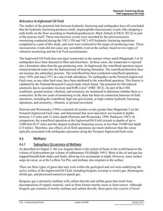 Hydraulic Fracturing Study
                                                                               PXP Inglewood Oil Field


Relevance to Inglewood Oil Field
The studies of the potential link between hydraulic fracturing and earthquakes have all concluded
that the hydraulic fracturing produces small, imperceptible microseismic events (like dropping a
milk bottle on the floor according to Stanford geophysicist, Mark Zoback [COGA 2012]) as part
of the process itself. These microseismic events were recorded by the microseismicity
monitoring conducted during the VIC1-330 and VIC1-635 hydraulic fracturing operations
completed as a part of this study, and most were restricted to the target oil producing zone. These
microseismic events did not cause any recordable event at the surface, based on two types of
vibration monitoring and the Cal-Tech accelerometer.

The Inglewood Oil Field does not inject wastewater in the manner where small (Magnitude 3 or 4)
earthquakes have been detected in Ohio and elsewhere. In those cases, the wastewater is injected
into a formation other than the gas-producing zone. At Inglewood, the waterflood operation injects
treated produced water into the depressurized oil-bearing formation. The waterflood therefore does
not increase the subsurface pressure. The waterflood has been conducted waterflood operations
since 1954, and since 1971 at a rate to halt subsidence. No earthquakes on the Newport-Inglewood
Fault zone, or any other fault zone, have been attributed to the waterflood operation. This history is
validated by the National Research Council study which found, “the potential for felt induced
seismicity due to secondary recovery and EOR is low” (NRC 2012). As part of the CSD
conditions, ground motion, vibration, and seismicity are monitored to determine whether there is a
connection. In the two years of monitoring so far, there has been no connection between oil field
operations, including the waterflood, high-rate gravel pack, or high-volume hydraulic fracturing
operations, and seismicity, vibration, or ground movement.

Petersen and Wesnousky (1994) evaluated all seismic events greater than Magnitude-2 on the
Newport-Inglewood Fault zone, and determined that most epicenters are located at depths
between 3.5 miles and 12 miles depth (Petersen and Wesnousky 1994, Hauksson 1987). In
comparison, the waterflood operation at the Inglewood Oil Field extends to depths of up to
3,000 feet (0.57 mile) and the deepest hydraulic fracturing occurs at less than 10,000 feet depth
(1.9 miles). Therefore, any effects of oil field operations are much shallower than the zones
typically associated with earthquake epicenters along the Newport-Inglewood Fault zone.

4.6            Methane
4.6.1          Subsurface Occurrence of Methane
As described in Chapter 2, the Los Angeles Basin is the richest oil basin in the world based on the
volume of hydrocarbons per volume of sedimentary fill (Biddle 1991). Most of the oil and gas lies
trapped beneath both shales and faults, allowing it to accumulate at depth. However, some surface
seeps do occur, as at the La Brea Tar Pits, and methane also migrates to the surface.

There are three types of gases that may exist within the geological and soil units underlying the
active surface of the Inglewood Oil Field, including biogenic (swamp or sewer) gas, thermogenic
(field) gas, and processed natural (or piped) gas.

Biogenic gas is primarily methane with carbon dioxide and sulfide gases that result from
decomposition of organic material, such as from former marshy areas or from sewers. Although
biogenic gas contains of mostly methane and carbon dioxide, these gases also consist of lesser



4-36 Environmental Effects                   Cardno ENTRIX                                                     October 2012
                                                                              Hydraulic Fracturing Study_Inglewood Field_10102012.docx
 