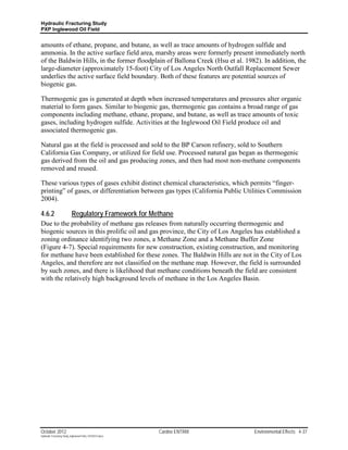 Hydraulic Fracturing Study
PXP Inglewood Oil Field


amounts of ethane, propane, and butane, as well as trace amounts of hydrogen sulfide and
ammonia. In the active surface field area, marshy areas were formerly present immediately north
of the Baldwin Hills, in the former floodplain of Ballona Creek (Hsu et al. 1982). In addition, the
large-diameter (approximately 15-foot) City of Los Angeles North Outfall Replacement Sewer
underlies the active surface field boundary. Both of these features are potential sources of
biogenic gas.

Thermogenic gas is generated at depth when increased temperatures and pressures alter organic
material to form gases. Similar to biogenic gas, thermogenic gas contains a broad range of gas
components including methane, ethane, propane, and butane, as well as trace amounts of toxic
gases, including hydrogen sulfide. Activities at the Inglewood Oil Field produce oil and
associated thermogenic gas.

Natural gas at the field is processed and sold to the BP Carson refinery, sold to Southern
California Gas Company, or utilized for field use. Processed natural gas began as thermogenic
gas derived from the oil and gas producing zones, and then had most non-methane components
removed and reused.

These various types of gases exhibit distinct chemical characteristics, which permits “finger-
printing” of gases, or differentiation between gas types (California Public Utilities Commission
2004).

4.6.2                      Regulatory Framework for Methane
Due to the probability of methane gas releases from naturally occurring thermogenic and
biogenic sources in this prolific oil and gas province, the City of Los Angeles has established a
zoning ordinance identifying two zones, a Methane Zone and a Methane Buffer Zone
(Figure 4-7). Special requirements for new construction, existing construction, and monitoring
for methane have been established for these zones. The Baldwin Hills are not in the City of Los
Angeles, and therefore are not classified on the methane map. However, the field is surrounded
by such zones, and there is likelihood that methane conditions beneath the field are consistent
with the relatively high background levels of methane in the Los Angeles Basin.




October 2012                                               Cardno ENTRIX       Environmental Effects 4-37
Hydraulic Fracturing Study_Inglewood Field_10102012.docx
 
