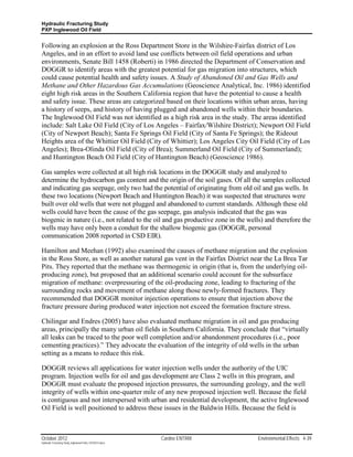 Hydraulic Fracturing Study
PXP Inglewood Oil Field


Following an explosion at the Ross Department Store in the Wilshire-Fairfax district of Los
Angeles, and in an effort to avoid land use conflicts between oil field operations and urban
environments, Senate Bill 1458 (Roberti) in 1986 directed the Department of Conservation and
DOGGR to identify areas with the greatest potential for gas migration into structures, which
could cause potential health and safety issues. A Study of Abandoned Oil and Gas Wells and
Methane and Other Hazardous Gas Accumulations (Geoscience Analytical, Inc. 1986) identified
eight high risk areas in the Southern California region that have the potential to cause a health
and safety issue. These areas are categorized based on their locations within urban areas, having
a history of seeps, and history of having plugged and abandoned wells within their boundaries.
The Inglewood Oil Field was not identified as a high risk area in the study. The areas identified
include: Salt Lake Oil Field (City of Los Angeles – Fairfax/Wilshire District); Newport Oil Field
(City of Newport Beach); Santa Fe Springs Oil Field (City of Santa Fe Springs); the Rideout
Heights area of the Whittier Oil Field (City of Whittier); Los Angeles City Oil Field (City of Los
Angeles); Brea-Olinda Oil Field (City of Brea); Summerland Oil Field (City of Summerland);
and Huntington Beach Oil Field (City of Huntington Beach) (Geoscience 1986).

Gas samples were collected at all high risk locations in the DOGGR study and analyzed to
determine the hydrocarbon gas content and the origin of the soil gases. Of all the samples collected
and indicating gas seepage, only two had the potential of originating from old oil and gas wells. In
these two locations (Newport Beach and Huntington Beach) it was suspected that structures were
built over old wells that were not plugged and abandoned to current standards. Although these old
wells could have been the cause of the gas seepage, gas analysis indicated that the gas was
biogenic in nature (i.e., not related to the oil and gas productive zone in the wells) and therefore the
wells may have only been a conduit for the shallow biogenic gas (DOGGR, personal
communication 2008 reported in CSD EIR).

Hamilton and Meehan (1992) also examined the causes of methane migration and the explosion
in the Ross Store, as well as another natural gas vent in the Fairfax District near the La Brea Tar
Pits. They reported that the methane was thermogenic in origin (that is, from the underlying oil-
producing zone), but proposed that an additional scenario could account for the subsurface
migration of methane: overpressuring of the oil-producing zone, leading to fracturing of the
surrounding rocks and movement of methane along those newly-formed fractures. They
recommended that DOGGR monitor injection operations to ensure that injection above the
fracture pressure during produced water injection not exceed the formation fracture stress.

Chilingar and Endres (2005) have also evaluated methane migration in oil and gas producing
areas, principally the many urban oil fields in Southern California. They conclude that “virtually
all leaks can be traced to the poor well completion and/or abandonment procedures (i.e., poor
cementing practices).” They advocate the evaluation of the integrity of old wells in the urban
setting as a means to reduce this risk.

DOGGR reviews all applications for water injection wells under the authority of the UIC
program. Injection wells for oil and gas development are Class 2 wells in this program, and
DOGGR must evaluate the proposed injection pressures, the surrounding geology, and the well
integrity of wells within one-quarter mile of any new proposed injection well. Because the field
is contiguous and not interspersed with urban and residential development, the active Inglewood
Oil Field is well positioned to address these issues in the Baldwin Hills. Because the field is



October 2012                                               Cardno ENTRIX           Environmental Effects 4-39
Hydraulic Fracturing Study_Inglewood Field_10102012.docx
 