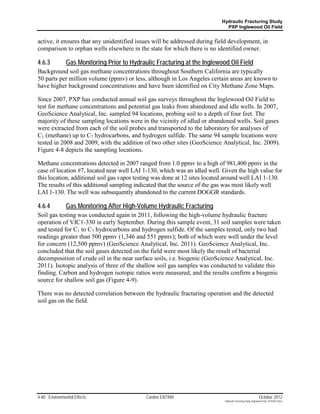 Hydraulic Fracturing Study
                                                                             PXP Inglewood Oil Field


active, it ensures that any unidentified issues will be addressed during field development, in
comparison to orphan wells elsewhere in the state for which there is no identified owner.

4.6.3          Gas Monitoring Prior to Hydraulic Fracturing at the Inglewood Oil Field
Background soil gas methane concentrations throughout Southern California are typically
50 parts per million volume (ppmv) or less, although in Los Angeles certain areas are known to
have higher background concentrations and have been identified on City Methane Zone Maps.

Since 2007, PXP has conducted annual soil gas surveys throughout the Inglewood Oil Field to
test for methane concentrations and potential gas leaks from abandoned and idle wells. In 2007,
GeoScience Analytical, Inc. sampled 94 locations, probing soil to a depth of four feet. The
majority of these sampling locations were in the vicinity of idled or abandoned wells. Soil gases
were extracted from each of the soil probes and transported to the laboratory for analyses of
C1 (methane) up to C7 hydrocarbons, and hydrogen sulfide. The same 94 sample locations were
tested in 2008 and 2009, with the addition of two other sites (GeoScience Analytical, Inc. 2009).
Figure 4-8 depicts the sampling locations.

Methane concentrations detected in 2007 ranged from 1.0 ppmv to a high of 981,400 ppmv in the
case of location #7, located near well LAI 1-130, which was an idled well. Given the high value for
this location, additional soil gas vapor testing was done at 12 sites located around well LAI 1-130.
The results of this additional sampling indicated that the source of the gas was most likely well
LAI 1-130. The well was subsequently abandoned to the current DOGGR standards.

4.6.4          Gas Monitoring After High-Volume Hydraulic Fracturing
Soil gas testing was conducted again in 2011, following the high-volume hydraulic fracture
operation of VIC1-330 in early September. During this sample event, 31 soil samples were taken
and tested for C1 to C7 hydrocarbons and hydrogen sulfide. Of the samples tested, only two had
readings greater than 500 ppmv (1,346 and 551 ppmv); both of which were well under the level
for concern (12,500 ppmv) (GeoScience Analytical, Inc. 2011). GeoScience Analytical, Inc.
concluded that the soil gases detected on the field were most likely the result of bacterial
decomposition of crude oil in the near surface soils, i.e. biogenic (GeoScience Analytical, Inc.
2011). Isotopic analysis of three of the shallow soil gas samples was conducted to validate this
finding. Carbon and hydrogen isotopic ratios were measured, and the results confirm a biogenic
source for shallow soil gas (Figure 4-9).

There was no detected correlation between the hydraulic fracturing operation and the detected
soil gas on the field.




4-40 Environmental Effects                   Cardno ENTRIX                                                   October 2012
                                                                            Hydraulic Fracturing Study_Inglewood Field_10102012.docx
 