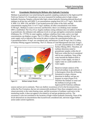 Hydraulic Fracturing Study
                                                                              PXP Inglewood Oil Field


4.6.5          Groundwater Monitoring for Methane after Hydraulic Fracturing
Methane in groundwater was tested during the quarterly sampling conducted on the Inglewood Oil
Field (see Section 4.2). Groundwater was never measured for methane prior to high-volume
hydraulic fracturing. Samples collected after high-volume hydraulic fracturing detected dissolved
methane in all but one well (MW-7), at concentrations ranging from 0.01 to 9.7 mg/L. Wells MW-
8, MW-11A, MW-11B, and MW-13 are located across the center of the field, and had
concentrations ranging from 3.5 to 9.7 mg/L methane; all other concentrations were below
0.190 mg/L. Methane in water is not toxic and therefore, there is no drinking water standard
(MCL) established. The City of Los Angeles methane zoning ordinance does not address methane
in groundwater; the ordinance only addresses levels in soil gas and applies construction standards
(Ordinance No. 175750). In water supplies, methane volatilizes from water, and at very high
concentrations can displace oxygen. The U.S. Office of Surface Mining considers 28 mg/L in a
water supply well as indicative that action be taken to reduce the concentration before use.
Concentrations below 10 mg/L are considered safe, and between 10 and 28 mg/L the U.S. Office
of Surface Mining suggests monitoring. The U.S. Bureau of Land Management also lists 10 mg/L
                                                              as a safe concentration (U.S. Office of
                                                              Surface Mining 2001). Therefore, all
                                                              methane detections noted in
                                                              groundwater samples within the oil
                                                              field were within the level considered
                                                              safe for any conditions. None of the
                                                              water beneath the Baldwin Hills is
                                                              used as a water supply, nor does it
                                                              supply water at a yield suitable for a
                                                              water supply.

                                                                Based on isotopic analysis of the
                                                                dissolved methane in groundwater, it
                                                                is thermogenic (from the oil-bearing
                                                                formation) in origin, whereas
                                                                detections in shallow soil gas are
                                                                biogenic in origin (Figure 4-9).
Figure 4-9      Methane Isotopic Results                        Therefore the methane in water and
                                                                the methane in soil gas at the
                                                                Inglewood Oil Field have different
sources and are not in continuity. There are shallow occurrences of oil in the Investment Zone,
within the Pico Formation, that are not commercially produced. Since these untapped zones are in
closest proximity to the water-bearing zones, and the occurrence of methane is pervasive in the
monitoring results, it does not appear to be related to oil and gas production activity. The
occurrence is also not correlated to the locations of high-volume hydraulic fracturing. None of the
levels detected are at concentrations that exceed levels considered safe, and none trigger further
action under current regulations.




4-42 Environmental Effects                   Cardno ENTRIX                                                    October 2012
                                                                             Hydraulic Fracturing Study_Inglewood Field_10102012.docx
 