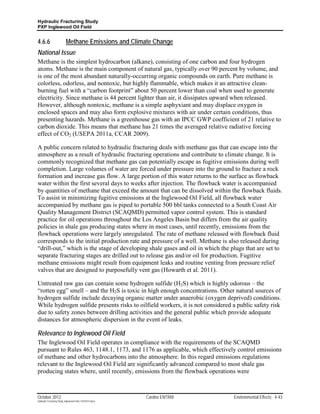 Hydraulic Fracturing Study
PXP Inglewood Oil Field


4.6.6                      Methane Emissions and Climate Change
National Issue
Methane is the simplest hydrocarbon (alkane), consisting of one carbon and four hydrogen
atoms. Methane is the main component of natural gas, typically over 90 percent by volume, and
is one of the most abundant naturally-occurring organic compounds on earth. Pure methane is
colorless, odorless, and nontoxic, but highly flammable, which makes it an attractive clean-
burning fuel with a “carbon footprint” about 50 percent lower than coal when used to generate
electricity. Since methane is 44 percent lighter than air, it dissipates upward when released.
However, although nontoxic, methane is a simple asphyxiant and may displace oxygen in
enclosed spaces and may also form explosive mixtures with air under certain conditions, thus
presenting hazards. Methane is a greenhouse gas with an IPCC GWP coefficient of 21 relative to
carbon dioxide. This means that methane has 21 times the averaged relative radiative forcing
effect of CO2 (USEPA 2011a, CCAR 2009).

A public concern related to hydraulic fracturing deals with methane gas that can escape into the
atmosphere as a result of hydraulic fracturing operations and contribute to climate change. It is
commonly recognized that methane gas can potentially escape as fugitive emissions during well
completion. Large volumes of water are forced under pressure into the ground to fracture a rock
formation and increase gas flow. A large portion of this water returns to the surface as flowback
water within the first several days to weeks after injection. The flowback water is accompanied
by quantities of methane that exceed the amount that can be dissolved within the flowback fluids.
To assist in minimizing fugitive emissions at the Inglewood Oil Field, all flowback water
accompanied by methane gas is piped to portable 500 bbl tanks connected to a South Coast Air
Quality Management District (SCAQMD) permitted vapor control system. This is standard
practice for oil operations throughout the Los Angeles Basin but differs from the air quality
policies in shale gas producing states where in most cases, until recently, emissions from the
flowback operations were largely unregulated. The rate of methane released with flowback fluid
corresponds to the initial production rate and pressure of a well. Methane is also released during
“drill-out,” which is the stage of developing shale gases and oil in which the plugs that are set to
separate fracturing stages are drilled out to release gas and/or oil for production. Fugitive
methane emissions might result from equipment leaks and routine venting from pressure relief
valves that are designed to purposefully vent gas (Howarth et al. 2011).

Untreated raw gas can contain some hydrogen sulfide (H2S) which is highly odorous – the
“rotten egg” smell – and the H2S is toxic in high enough concentrations. Other natural sources of
hydrogen sulfide include decaying organic matter under anaerobic (oxygen deprived) conditions.
While hydrogen sulfide presents risks to oilfield workers, it is not considered a public safety risk
due to safety zones between drilling activities and the general public which provide adequate
distances for atmospheric dispersion in the event of leaks.

Relevance to Inglewood Oil Field
The Inglewood Oil Field operates in compliance with the requirements of the SCAQMD
pursuant to Rules 463, 1148.1, 1173, and 1176 as applicable, which effectively control emissions
of methane and other hydrocarbons into the atmosphere. In this regard emissions regulations
relevant to the Inglewood Oil Field are significantly advanced compared to most shale gas
producing states where, until recently, emissions from the flowback operations were



October 2012                                               Cardno ENTRIX        Environmental Effects 4-43
Hydraulic Fracturing Study_Inglewood Field_10102012.docx
 