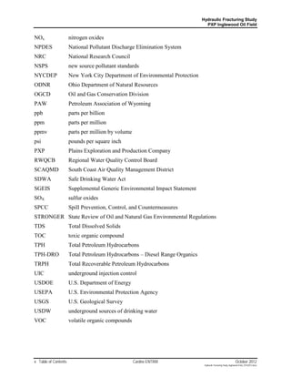 Hydraulic Fracturing Study
                                                                               PXP Inglewood Oil Field


NOx                   nitrogen oxides
NPDES                 National Pollutant Discharge Elimination System
NRC                   National Research Council
NSPS                  new source pollutant standards
NYCDEP                New York City Department of Environmental Protection
ODNR                  Ohio Department of Natural Resources
OGCD                  Oil and Gas Conservation Division
PAW                   Petroleum Association of Wyoming
ppb                   parts per billion
ppm                   parts per million
ppmv                  parts per million by volume
psi                   pounds per square inch
PXP                   Plains Exploration and Production Company
RWQCB                 Regional Water Quality Control Board
SCAQMD                South Coast Air Quality Management District
SDWA                  Safe Drinking Water Act
SGEIS                 Supplemental Generic Environmental Impact Statement
SOX                   sulfur oxides
SPCC                  Spill Prevention, Control, and Countermeasures
STRONGER State Review of Oil and Natural Gas Environmental Regulations
TDS                   Total Dissolved Solids
TOC                   toxic organic compound
TPH                   Total Petroleum Hydrocarbons
TPH-DRO               Total Petroleum Hydrocarbons – Diesel Range Organics
TRPH                  Total Recoverable Petroleum Hydrocarbons
UIC                   underground injection control
USDOE                 U.S. Department of Energy
USEPA                 U.S. Environmental Protection Agency
USGS                  U.S. Geological Survey
USDW                  underground sources of drinking water
VOC                   volatile organic compounds




x Table of Contents                                 Cardno ENTRIX                                              October 2012
                                                                              Hydraulic Fracturing Study_Inglewood Field_10102012.docx
 