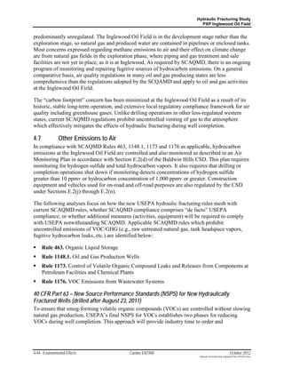 Hydraulic Fracturing Study
                                                                           PXP Inglewood Oil Field


predominantly unregulated. The Inglewood Oil Field is in the development stage rather than the
exploration stage, so natural gas and produced water are contained in pipelines or enclosed tanks.
Most concerns expressed regarding methane emissions to air and their effect on climate change
are from natural gas fields in the exploration phase, where piping and gas treatment and sale
facilities are not yet in place, as it is at Inglewood. As required by SCAQMD, there is an ongoing
program of monitoring and repairing fugitive sources of hydrocarbon emissions. On a general
comparative basis, air quality regulations in many oil and gas producing states are less
comprehensive than the regulations adopted by the SCQAMD and apply to oil and gas activities
at the Inglewood Oil Field.

The “carbon footprint” concern has been minimized at the Inglewood Oil Field as a result of its
historic, stable long-term operation, and extensive local regulatory compliance framework for air
quality including greenhouse gases. Unlike drilling operations in other less-regulated western
states, current SCAQMD regulations prohibit uncontrolled venting of gas to the atmosphere
which effectively mitigates the effects of hydraulic fracturing during well completion.

4.7            Other Emissions to Air
In compliance with SCAQMD Rules 463, 1148.1, 1173 and 1176 as applicable, hydrocarbon
emissions at the Inglewood Oil Field are controlled and also monitored as described in an Air
Monitoring Plan in accordance with Section E.2(d) of the Baldwin Hills CSD. This plan requires
monitoring for hydrogen sulfide and total hydrocarbon vapors. It also requires that drilling or
completion operations shut down if monitoring detects concentrations of hydrogen sulfide
greater than 10 ppmv or hydrocarbon concentration of 1,000 ppmv or greater. Construction
equipment and vehicles used for on-road and off-road purposes are also regulated by the CSD
under Sections E.2(j) through E.2(n).

The following analyses focus on how the new USEPA hydraulic fracturing rules mesh with
current SCAQMD rules, whether SCAQMD compliance comprises “de facto” USEPA
compliance, or whether additional measures (activities, equipment) will be required to comply
with USEPA notwithstanding SCAQMD. Applicable SCAQMD rules which prohibit
uncontrolled emissions of VOC/GHG (e.g., raw untreated natural gas, tank headspace vapors,
fugitive hydrocarbon leaks, etc.) are identified below:

     Rule 463. Organic Liquid Storage
     Rule 1148.1. Oil and Gas Production Wells
     Rule 1173. Control of Volatile Organic Compound Leaks and Releases from Components at
      Petroleum Facilities and Chemical Plants
     Rule 1176. VOC Emissions from Wastewater Systems

40 CFR Part 63 – New Source Performance Standards (NSPS) for New Hydraulically
Fractured Wells (drilled after August 23, 2011)
To ensure that smog-forming volatile organic compounds (VOCs) are controlled without slowing
natural gas production, USEPA’s final NSPS for VOCs establishes two phases for reducing
VOCs during well completion. This approach will provide industry time to order and




4-44 Environmental Effects                 Cardno ENTRIX                                                    October 2012
                                                                           Hydraulic Fracturing Study_Inglewood Field_10102012.docx
 