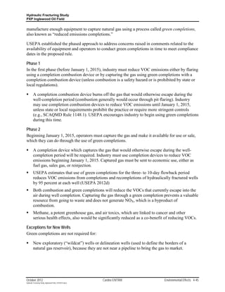 Hydraulic Fracturing Study
PXP Inglewood Oil Field


manufacture enough equipment to capture natural gas using a process called green completions,
also known as “reduced emissions completions.”

USEPA established the phased approach to address concerns raised in comments related to the
availability of equipment and operators to conduct green completions in time to meet compliance
dates in the proposed rule.

Phase 1
In the first phase (before January 1, 2015), industry must reduce VOC emissions either by flaring
using a completion combustion device or by capturing the gas using green completions with a
completion combustion device (unless combustion is a safety hazard or is prohibited by state or
local regulations).

        A completion combustion device burns off the gas that would otherwise escape during the
         well-completion period (combustion generally would occur through pit flaring). Industry
         may use completion combustion devices to reduce VOC emissions until January 1, 2015,
         unless state or local requirements prohibit the practice or require more stringent controls
         (e.g., SCAQMD Rule 1148.1). USEPA encourages industry to begin using green completions
         during this time.

Phase 2
Beginning January 1, 2015, operators must capture the gas and make it available for use or sale,
which they can do through the use of green completions.

        A completion device which captures the gas that would otherwise escape during the well-
         completion period will be required. Industry must use completion devices to reduce VOC
         emissions beginning January 1, 2015. Captured gas must be sent to economic use, either as
         fuel gas, sales gas, or reinjection.
        USEPA estimates that use of green completions for the three- to 10-day flowback period
         reduces VOC emissions from completions and recompletions of hydraulically fractured wells
         by 95 percent at each well (USEPA 2012d)
        Both combustion and green completions will reduce the VOCs that currently escape into the
         air during well completion. Capturing the gas through a green completion prevents a valuable
         resource from going to waste and does not generate NOX, which is a byproduct of
         combustion.
        Methane, a potent greenhouse gas, and air toxics, which are linked to cancer and other
         serious health effects, also would be significantly reduced as a co-benefit of reducing VOCs.

Exceptions for New Wells
Green completions are not required for:

        New exploratory (“wildcat”) wells or delineation wells (used to define the borders of a
         natural gas reservoir), because they are not near a pipeline to bring the gas to market.




October 2012                                               Cardno ENTRIX            Environmental Effects 4-45
Hydraulic Fracturing Study_Inglewood Field_10102012.docx
 