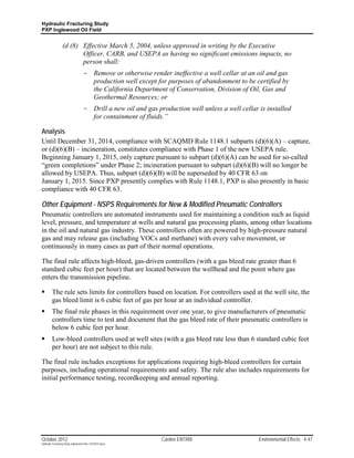 Hydraulic Fracturing Study
PXP Inglewood Oil Field


                  (d (8) Effective March 5, 2004, unless approved in writing by the Executive
                         Officer, CARB, and USEPA as having no significant emissions impacts, no
                         person shall:
                                    - Remove or otherwise render ineffective a well cellar at an oil and gas
                                      production well except for purposes of abandonment to be certified by
                                      the California Department of Conservation, Division of Oil, Gas and
                                      Geothermal Resources; or
                                    - Drill a new oil and gas production well unless a well cellar is installed
                                      for containment of fluids.”

Analysis
Until December 31, 2014, compliance with SCAQMD Rule 1148.1 subparts (d)(6)(A) – capture,
or (d)(6)(B) – incineration, constitutes compliance with Phase 1 of the new USEPA rule.
Beginning January 1, 2015, only capture pursuant to subpart (d)(6)(A) can be used for so-called
“green completions” under Phase 2; incineration pursuant to subpart (d)(6)(B) will no longer be
allowed by USEPA. Thus, subpart (d)(6)(B) will be superseded by 40 CFR 63 on
January 1, 2015. Since PXP presently complies with Rule 1148.1, PXP is also presently in basic
compliance with 40 CFR 63.

Other Equipment - NSPS Requirements for New & Modified Pneumatic Controllers
Pneumatic controllers are automated instruments used for maintaining a condition such as liquid
level, pressure, and temperature at wells and natural gas processing plants, among other locations
in the oil and natural gas industry. These controllers often are powered by high-pressure natural
gas and may release gas (including VOCs and methane) with every valve movement, or
continuously in many cases as part of their normal operations.

The final rule affects high-bleed, gas-driven controllers (with a gas bleed rate greater than 6
standard cubic feet per hour) that are located between the wellhead and the point where gas
enters the transmission pipeline.

        The rule sets limits for controllers based on location. For controllers used at the well site, the
         gas bleed limit is 6 cubic feet of gas per hour at an individual controller.
        The final rule phases in this requirement over one year, to give manufacturers of pneumatic
         controllers time to test and document that the gas bleed rate of their pneumatic controllers is
         below 6 cubic feet per hour.
        Low-bleed controllers used at well sites (with a gas bleed rate less than 6 standard cubic feet
         per hour) are not subject to this rule.

The final rule includes exceptions for applications requiring high-bleed controllers for certain
purposes, including operational requirements and safety. The rule also includes requirements for
initial performance testing, recordkeeping and annual reporting.




October 2012                                                    Cardno ENTRIX                      Environmental Effects 4-47
Hydraulic Fracturing Study_Inglewood Field_10102012.docx
 