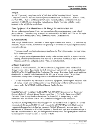 Hydraulic Fracturing Study
                                                                           PXP Inglewood Oil Field


Analysis
Since PXP presently complies with SCAQMD Rule 1173 (Control of Volatile Organic
Compound Leaks and Releases from Components at Petroleum Facilities and Chemical Plants;
and Rule 466.1 – Valves and Flanges) PXP is also presently in basic compliance with this
section of 40 CFR 63, notwithstanding particulars and details. This topic will also require
coverage in the MRRP discussed above.

Other Equipment - NSPS Requirements for Storage Vessels at the Well Site
Storage tanks at natural gas well sites are commonly used to store condensate, crude oil and
produced water. These tanks may be subject to two standards: the NSPS for VOCs and the major
source air toxics standards (NESHAP) for Oil and Natural Gas Production.

NSPS Requirements
New storage tanks with VOC emissions of 6 tons a year or more must reduce VOC emissions by
at least 95 percent. USEPA expects this will generally be accomplished by routing emissions to a
combustion device.

    To ensure enough combustion devices are available, the final rule provides a one-year phase-
     in for this requirement.
    After one year, owners/operators of new storage tanks at sites with wells in production must
     comply. Owners/operators at sites with no wells in production will have 30 days to determine
     the emissions from a tank; and another 30 days to install controls.

Air Toxics Requirements
In response to public comments, USEPA did not finalize proposed air toxics standards for
storage vessels without the potential for flash emissions, which currently are not regulated under
the NESHAP for Oil and Natural Gas Production. The agency determined that it needs additional
data in order to establish emission standards for this type of storage vessel. The previous
standards for storage tanks with the potential for flash emissions remain in place.

    The final rule amends the definition of “associated equipment, “ meaning that emissions from
     all storage vessels now will be counted toward determining whether a facility is a major
     source under the NESHAP for Oil and Natural Gas Production.

Analysis
Since PXP presently complies with SCAQMD Rule 1176 (VOC Emissions from Wastewater
Systems), Rule 463 (Organic Liquid Storage), and Rule 1178 (Further Reductions of VOC
Emissions From Storage Tanks at Petroleum Facilities) PXP is also presently in basic
compliance with this section of 40 CFR 63, notwithstanding particulars and details.

In particular, during the hydraulic fracturing process, any fluid flowback is captured in a closed
system diverted to a portable 500 bbl. tank connected to a SCAQMD-permitted hydrocarbon
vapor control system (activated carbon canisters). While PXP currently logs and reports the
performance of this system to SCAQMD pursuant to the rule, this topic also requires coverage in
the MRRP discussed above. Also, all aboveground stationary tanks are vapor tight and connected
to existing vapor recovery systems as required by Rule.



4-48 Environmental Effects                 Cardno ENTRIX                                                    October 2012
                                                                           Hydraulic Fracturing Study_Inglewood Field_10102012.docx
 