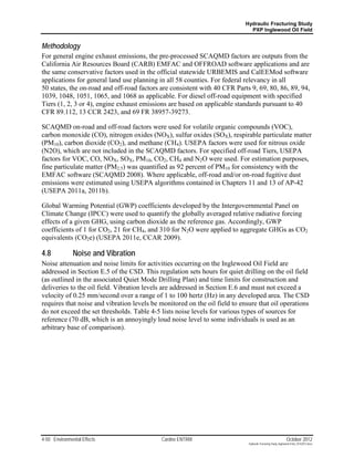Hydraulic Fracturing Study
                                                                              PXP Inglewood Oil Field


Methodology
For general engine exhaust emissions, the pre-processed SCAQMD factors are outputs from the
California Air Resources Board (CARB) EMFAC and OFFROAD software applications and are
the same conservative factors used in the official statewide URBEMIS and CalEEMod software
applications for general land use planning in all 58 counties. For federal relevancy in all
50 states, the on-road and off-road factors are consistent with 40 CFR Parts 9, 69, 80, 86, 89, 94,
1039, 1048, 1051, 1065, and 1068 as applicable. For diesel off-road equipment with specified
Tiers (1, 2, 3 or 4), engine exhaust emissions are based on applicable standards pursuant to 40
CFR 89.112, 13 CCR 2423, and 69 FR 38957-39273.

SCAQMD on-road and off-road factors were used for volatile organic compounds (VOC),
carbon monoxide (CO), nitrogen oxides (NOX), sulfur oxides (SOX), respirable particulate matter
(PM10), carbon dioxide (CO2), and methane (CH4). USEPA factors were used for nitrous oxide
(N2O), which are not included in the SCAQMD factors. For specified off-road Tiers, USEPA
factors for VOC, CO, NOX, SOX, PM10, CO2, CH4 and N2O were used. For estimation purposes,
fine particulate matter (PM2.5) was quantified as 92 percent of PM10 for consistency with the
EMFAC software (SCAQMD 2008). Where applicable, off-road and/or on-road fugitive dust
emissions were estimated using USEPA algorithms contained in Chapters 11 and 13 of AP-42
(USEPA 2011a, 2011b).

Global Warming Potential (GWP) coefficients developed by the Intergovernmental Panel on
Climate Change (IPCC) were used to quantify the globally averaged relative radiative forcing
effects of a given GHG, using carbon dioxide as the reference gas. Accordingly, GWP
coefficients of 1 for CO2, 21 for CH4, and 310 for N2O were applied to aggregate GHGs as CO2
equivalents (CO2e) (USEPA 2011e, CCAR 2009).

4.8            Noise and Vibration
Noise attenuation and noise limits for activities occurring on the Inglewood Oil Field are
addressed in Section E.5 of the CSD. This regulation sets hours for quiet drilling on the oil field
(as outlined in the associated Quiet Mode Drilling Plan) and time limits for construction and
deliveries to the oil field. Vibration levels are addressed in Section E.6 and must not exceed a
velocity of 0.25 mm/second over a range of 1 to 100 hertz (Hz) in any developed area. The CSD
requires that noise and vibration levels be monitored on the oil field to ensure that oil operations
do not exceed the set thresholds. Table 4-5 lists noise levels for various types of sources for
reference (70 dB, which is an annoyingly loud noise level to some individuals is used as an
arbitrary base of comparison).




4-50 Environmental Effects                  Cardno ENTRIX                                                     October 2012
                                                                             Hydraulic Fracturing Study_Inglewood Field_10102012.docx
 