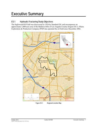 Executive Summary
ES.1                       Hydraulic Fracturing Study Objectives
The Inglewood Oil Field was discovered in 1924 by Standard Oil, and encompasses an
approximate 1,000-acre area of the Baldwin Hills of Los Angeles County (Figure ES-1). Plains
Exploration & Production Company (PXP) has operated the oil field since December 2002.




                                                           Figure ES-1       Regional Location Map




October 2012                                                             Cardno ENTRIX               Executive Summary 1
Hydraulic Fracturing Study_Inglewood Field_10102012.docx
 