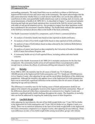 Hydraulic Fracturing Study
PXP Inglewood Oil Field


surrounding community. The study found there was no conclusive evidence or link between
Inglewood Oil Field activities and cancer rates in the community. The report acknowledges that the
data cannot determine whether there is a small adverse health effect, nor can the data address the
contribution of other, non-quantifiable health-related issues such as smoking, lack of exercise, and
social determinants of health (LAC DPH 2011). As described in Chapter 7, conventional hydraulic
fracturing and high-rate gravel pack operations have occurred at the field for several years along
with other oil and gas development activity. Any prospective impact from these operations would
have contributed to the assessment’s baseline findings. The Health Study indicates that operations
at the field have not had an adverse effect on the health of the local community.

The Health Assessment included five components, each of which is summarized below:

        An analysis of mortality (death) rates based on data reported on death certificates;
        An analysis of rates of low-birth-weight births based on data reported on birth certificates;
        An analysis of rates of birth defects based on data collected by the California Birth Defects
         Monitoring Program;
        An analysis of cancer rates based on data compiled by the University of Southern California
         (USC) Cancer Surveillance Program; and
        A community health survey of self-reported illness, including asthma and other health
         concerns.

The report of the Health Assessment (LAC DPH 2011) included conclusions for the first four
components. The community health survey of self-reported illness was postponed to allow
enough time to evaluate the effects of continuous drilling and released in April 2012.

4.9.1       Mortality
From 2000 to 2007, the mortality rate for all causes of death was 731.9 deaths per
100,000 persons in the Inglewood Oil Field communities and 751.7 deaths per 100,000 persons
in Los Angeles County, after adjusting for age and the racial/ethnic distribution of the underlying
populations. Although the mortality rate appears lower in the Inglewood Oil Field communities,
there was no statistically significant difference in the mortality rates for all causes of death, after
adjusting for age and race/ethnicity.

The differences in mortality rates for the leading causes of death and premature death do not
appear to be related to the geographic location of the Inglewood Oil Field communities. Many of
the differences observed within these communities are common in Los Angeles County and
represent a significant public health challenge throughout the county. The disparities in mortality
rates can best be addressed by targeting the underlying causes of these disparities.

4.9.2                      Low Birth Weight
After adjusting for race/ethnicity, the rate of low-birth-weight births was 7.2 per 100 live births
in the Inglewood Oil Field communities and 7.0 per 100 live births in Los Angeles County as a
whole. There was no statistical difference in the rates of low-birth-weight births in the Inglewood
Oil Field communities compared to Los Angeles County, after adjusting for race/ethnicity. There
were differences in rates of low-birth-weight births among racial/ethnic groups with African



October 2012                                               Cardno ENTRIX             Environmental Effects 4-55
Hydraulic Fracturing Study_Inglewood Field_10102012.docx
 
