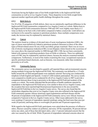 Hydraulic Fracturing Study
                                                                               PXP Inglewood Oil Field


Americans having the highest rates of low-birth-weight births in the Inglewood Oil Field
communities as well as in Los Angeles County. These disparities in low-birth-weight births
represent another significant public health challenge throughout the county.

4.9.3          Birth Defects
For 28 of the 29 categories of birth defects, there was no statistically significant difference in the
Inglewood Oil Field communities compared to Los Angeles County as a whole. Babies born in
the Inglewood Oil Field communities between 1990 and 1997 were slightly more likely (1.2
times as likely) to be born with a limb defect compared to babies countywide. Limb defects are
not known to be caused by exposure to petroleum products. Since multiple comparisons were
made, the increase may be explained by statistical chance.

4.9.4          Cancer
The analysis found no evidence of elevated rates of acute myelogenous leukemia (AML), the
type of cancer most definitively linked to petroleum products (benzene) or three of the other
types of blood-related cancer for any of the race/ethnic groups examined. There was an excess
risk of chronic myelogenous leukemia (CML) in non-Hispanic whites based on the occurrence of
two cases above the expected number in 2000 through 2005. CML has not been consistently
linked with exposure to petroleum products from oil fields or refineries. These two additional
cases of CML may be explained by statistical chance, because the analysis examined multiple
comparisons. Furthermore, in most of the studies examining this issue, occupational exposure to
specific petroleum-based chemicals, such as benzene, was measured, rather than residential
proximity to oil wells.

4.9.5          Community Survey
The community survey was developed to quantify self-reported illness and environmental concerns
among residents living near the Inglewood Oil Field. The community was defined by a 1/5-mile
buffer around the oil field and participants were randomly selected. Surveying was conducted by
telephone in both English and Spanish. A total of 1,020 residents participated. The survey results
were compared to a health survey conducted for all of Los Angeles County in 2007 to provide a
comparison between those living in proximity to the Inglewood Oil Field and residents of the
county as a whole. The results indicated that the prevalence of health conditions reported by
respondents to the Inglewood Oil Field survey were similar to those in Los Angeles County, with
the exception that more reported high blood pressure/hypertension in the area around the
Inglewood Oil Field than in the Los Angeles County survey. The survey also found that the
racial/ethnic disparities that exist in Los Angeles County were also reflected in the Inglewood Oil
Field community (greater African Americans report hypertension and heart disease and the
46 percent of respondents in the Inglewood Oil Field community survey were African American
compared to 9 percent in the Los Angeles County survey. Other issues addressed in the survey
were smoking (13 percent of respondents reported smoking), eating fast food more than once per
week (38 percent), and being obese or overweight (26 percent and 39 percent respectively).

With regard to the Inglewood Oil Field, participants were asked about the presence of offensive
odors, illnesses caused by outdoor air pollution, and noise. Of the respondents, 86 percent did not
notice any odors, and of those that did report odors, only 1.3 percent indicated concern that the
odor was caused by the oil field. While 58 percent of respondents indicated concerns about air



4-56 Environmental Effects                   Cardno ENTRIX                                                     October 2012
                                                                              Hydraulic Fracturing Study_Inglewood Field_10102012.docx
 