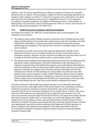 Hydraulic Fracturing Study
PXP Inglewood Oil Field


pollution, only 14.5 percent reported having an illness or symptom in the past year caused by
pollution in the air outdoors. This percentage is slightly less than the percentage reported by Los
Angeles County residents as a whole (17.5 percent). In regard to noise, participants were asked
how much they were bothered by noise from six neighborhood sources: (1) cars and trucks,
(2) airplanes, (3) garden equipment, (4) neighbors (including loud music, crying children, or
barking dogs), (5) construction, and (6) oil field operations. Of the six sources, noise from the oil
field was reported least frequently (LAC DPH 2012).

4.9.6                      Health Assessment Limitations and Recommendations
The Health Assessment (LAC DPH 2011) noted limitations and a recommendation. The
limitations were as follows:

        The analyses cannot confirm whether exposures to chemicals from oil drilling activities at the
         Inglewood Oil Field may be associated with a small increase in the risk of mortality, low-birth
         weight births, birth defects, or cancer among specific individuals living nearby, because
         epidemiological investigations of this type are more conclusive with larger sample sizes (more
         cases to analyze).
        The analyses do not take into account other important determinants of health such as
         behavioral risk factors (such as smoking and physical activity), social factors (such as
         community resilience, education, income, and access to health care) since these data were not
         available on the birth certificates, death records, or cancer registry records.
        The analysis cannot establish causal relationships between emissions from oil drilling activities
         and specific causes of death because of the lack of information on the individual levels of
         exposure to emissions that could establish dose-response curves and temporal relationships as
         well as the multitude of other risk factors that influence these disease outcomes. For example, a
         high-rate of mortality from asthma in the community adjacent to the Inglewood Oil Field
         would not prove that the oil field operations are causing asthma since there are many other
         potential causes, such as exposures to traffic-related air pollution, tobacco smoke, or adverse
         environmental conditions in the home. Alternatively, a normal or low rate of mortality from
         asthma would not prove that the Inglewood Oil Field is safe, again because of the many other
         factors that influence the rate. Thus, these results should be interpreted with caution.

All of the conclusions of the health study indicate that there is not a detectable relationship
between the activities at the Inglewood Oil Field and the health of the surrounding community
and that the occurrences of diseases of concern and mortality rates in the community are
consistent with the rate of occurrences throughout the Los Angeles Basin. In other words, areas
with no oil field operations were determined to have roughly the same mortality rate as the
surveyed community around the Inglewood Oil Field. However, the report acknowledges that the
data cannot determine whether there is a small effect, nor can the data address other health-
related issues such as smoking, exercise, and social determinants of health. Because of these
limitations, the Health Assessment recommends that local community health and safety would be
more appropriately assessed by careful monitoring of the Inglewood Oil Field operations to
ensure compliance with regulations and standards. In this regard, the CSD provides for
Environmental Compliance Coordinator inspections and the annual Environmental Quality
Assurance Program audit.




October 2012                                               Cardno ENTRIX              Environmental Effects 4-57
Hydraulic Fracturing Study_Inglewood Field_10102012.docx
 