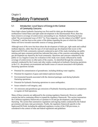 Chapter 5
Regulatory Framework
5.1                        Introduction: Local Source of Energy in the Context
                           of Community Concerns
Since high-volume hydraulic fracturing was first used for shale gas development in the
northeastern United States and tight sands development in the Intermountain West, there has
been extensive coverage of controversies surrounding its use. Hydraulic fracturing has been
called “the environmental issue of 2011” by Time magazine, was the subject of an HBO® movie
(“Gasland”), and has been at the center of the debate regarding the pace at which the United
States will move towards renewable sources of energy generation.

Although most of the news has been about the development of shale gas, tight sands and coalbed
methane deposits, rather than the type of oil and natural gas development that occurs at the
Inglewood Oil Field, community outreach conducted as part of this study (including one public
meeting and open comment period) has indicated that many of the concerns surrounding shale
gas development are shared by the local community. Questions and concerns submitted by the
public to Los Angeles County for evaluation in this study were clearly influenced by media
coverage of controversies in other parts of the country. As identified through the community
outreach conducted by the County and other studies conducted on hydraulic fracturing operations
in the U.S., the primary environmental and health issues of concern associated with hydraulic
fracturing operations include:

        Potential for contamination of groundwater, including drinking water supplies;
        Potential for migration of gases and related explosion hazards;
        Environmental hazards associated with the chemical packages used during hydraulic
         fracturing operations;
        Potential for hydraulic fracturing operations to cause earthquakes;
        Issues related to well integrity; and,
        Air emissions and greenhouse gas emissions of hydraulic fracturing operations in comparison
         to regular oil field operations.

Many of these concerns are addressed by the existing regulatory framework. However, public
concern has led to continuing efforts to expand the regulatory framework. This section summarizes
the California regulatory framework as it pertains to oil and gas development, and hydraulic
fracturing. The section then summarizes regulations and ongoing studies conducted by the Federal
government, and many state governments. Finally, the regulatory framework specific to the
Inglewood Oil Field, including the additional regulatory overlay of the CSD provisions, is
considered in the context of state and federal regulations and guidelines.




October 2012                                               Cardno ENTRIX          Regulatory Framework 5-1
Hydraulic Fracturing Study_Inglewood Field_10102012.docx
 