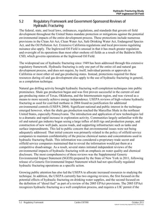 Hydraulic Fracturing Study
                                                                            PXP Inglewood Oil Field


5.2           Regulatory Framework and Government-Sponsored Reviews of
              Hydraulic Fracturing
The federal, state, and local laws, ordinances, regulations, and standards that govern oil field
development throughout the United States mandate protection or mitigations against the potential
environmental impacts of the entire development process. These protections include numerous
provisions in the Clean Air Act, Clean Water Act, Safe Drinking Water Act, Endangered Species
Act, and the Oil Pollution Act. Extensive California regulations and local provisions regulating
nuisance also apply. The Inglewood Oil Field is unusual in that it has much greater regulation
and oversight of its operations than most other onshore oil fields as a result of the Baldwin Hills
CSD, which governs operations at the Inglewood Oil Field.

The widespread use of hydraulic fracturing since 1949 has been addressed through this extensive
regulatory framework. Hydraulic fracturing is only one part of the entire oil and natural gas
development process, and does not require, by itself, individual permits or approvals in
California or most other oil and gas producing states. Instead, protections required for these
resources during oil and gas development also apply to the use of hydraulic fracturing in general,
as a completion technique.

Natural gas drilling activity brought hydraulic fracturing well completion techniques into public
prominence. Shale gas production began and was first proven successful in the current oil and
gas-producing states of Texas, Oklahoma, and the Intermountain region, and was viewed as a
means to more securely achieve energy independence. USEPA reviews of high-volume hydraulic
fracturing as used for coal-bed methane in 2004 found no justification for additional
environmental controls (USEPA 2004). Significant national and public interest in the technique
emerged however, when the shale gas production reached the Marcellus Shale in the northeast
United States, especially Pennsylvania. The introduction and application of new technologies led
to a dramatic and rapid increase in exploration activity. Communities largely unfamiliar with the
oil and natural gas industry began seeing a large influx of drill rigs and production pumps, and
construction of new well pads, access roads, and supporting infrastructure such as tanks and
surface impoundments. This led to public concern that environmental issues were not being
adequately addressed. That initial concern was primarily related to the policy of oilfield service
companies to maintain confidentiality of the precise chemical names and concentrations used in
hydraulic fracturing fluids. This information was considered a proprietary trade secret and
oilfield service companies maintained that to reveal the information would put them at a
competitive disadvantage. As a result, several states initiated independent reviews of the
environmental impacts of hydraulic fracturing with an emphasis on water quality and chemical
disclosure. The most comprehensive of these reviews was the Supplemental Generic
Environmental Impact Statement (SGEIS) prepared by the State of New York in 2011, following
release of a Generic Environmental Impact Statement which had not specifically regulated
hydraulic fracturing operations as a specific action.

Growing public attention has also led the USEPA to allocate increased resources to studying the
technique. In addition, the USEPA currently has two ongoing reviews, the first focused on the
potential effects of hydraulic fracturing on drinking water supplies, and the second focused on
the definition of “diesel fuel” as part of a review of the 2005 EPAct provisions. The 2005 EPAct
recognizes hydraulic fracturing as a well completion process, and requires a UIC permit if the



5-2 Regulatory Framework                   Cardno ENTRIX                                                    October 2012
                                                                           Hydraulic Fracturing Study_Inglewood Field_10102012.docx
 