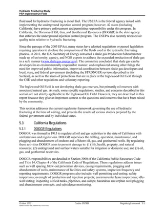 Hydraulic Fracturing Study
PXP Inglewood Oil Field


fluid used for hydraulic fracturing is diesel fuel. The USEPA is the federal agency tasked with
implementing the underground injection control program; however, 42 states (including
California) have primary enforcement and permitting responsibility under this program. In
California, the Division of Oil, Gas, and Geothermal Resources (DOGGR) is the state agency
that enforces the underground injection control program. The USEPA also recently released air
quality rules relative to hydraulic fracturing.

Since the passage of the 2005 EPAct, many states have adopted regulations or passed legislation
requiring operators to disclose the composition of the fluids used in the hydraulic fracturing
process. In 2011, the U.S. Secretary of Energy convened a shale gas Production Subcommittee
made up of university, agency, and NGO experts to address the expanded production of shale gas
in a safe manner (www.shalegas.energy.gov). The committee concluded that shale gas can be
developed in an environmentally responsible manner, and emphasized among other things the
need for improved public information, improved coordination between shale gas developers and
local, state, and federal government (including the STRONGER reviews described in this
Section), as well as the kinds of protections that are in place at the Inglewood Oil Field through
the CSD and other regulations and voluntary reporting.

The Inglewood Oil Field is not developing shale gas reserves, but primarily oil reserves with
associated natural gas. As such, some specific regulations, studies, and concerns described in this
section are not strictly applicable to the Inglewood Oil Field. However, they are described in this
report because they give an important context to the questions and concerns that have been raised
by the community.

This section addresses the current regulatory framework governing the use of hydraulic
fracturing at the time of writing, and presents the results of various studies prepared by the
federal government and by individual states.

5.3                        California Regulations
5.3.1                      DOGGR Regulations
DOGGR was formed in 1915 to regulate all oil and gas activities in the state of California with
uniform laws and regulations. DOGGR supervises the drilling, operation, maintenance, and
plugging and abandonment of onshore and offshore oil, gas, and geothermal wells. By regulating
these activities DOGGR aims to prevent damage to: (1) life, health, property, and natural
resources; (2) underground and surface waters suitable for irrigation or domestic use; and (3) oil,
gas, and geothermal reservoirs.

DOGGR responsibilities are detailed in Section 3000 of the California Public Resources Code
and Title 14, Chapter 4 of the California Code of Regulations. These regulations address issues
such as well spacing, blow-out prevention devices, casing requirements, plugging and
abandonment of wells, maintenance of facilities and safety systems, inspection frequency and
reporting requirements. DOGGR programs also include: well permitting and testing; safety
inspections; oversight of production and injection projects; environmental lease inspections; idle-
well testing; inspecting oilfield tanks, pipelines, and sumps; hazardous and orphan well plugging
and abandonment contracts; and subsidence monitoring.




October 2012                                               Cardno ENTRIX         Regulatory Framework 5-3
Hydraulic Fracturing Study_Inglewood Field_10102012.docx
 