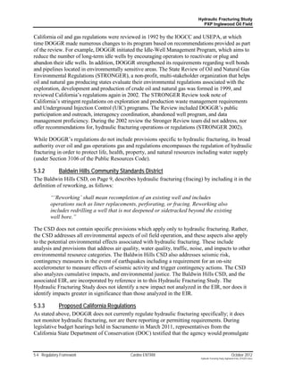 Hydraulic Fracturing Study
                                                                              PXP Inglewood Oil Field


California oil and gas regulations were reviewed in 1992 by the IOGCC and USEPA, at which
time DOGGR made numerous changes to its program based on recommendations provided as part
of the review. For example, DOGGR initiated the Idle-Well Management Program, which aims to
reduce the number of long-term idle wells by encouraging operators to reactivate or plug and
abandon their idle wells. In addition, DOGGR strengthened its requirements regarding well bonds
and pipelines located in environmentally sensitive areas. The State Review of Oil and Natural Gas
Environmental Regulations (STRONGER), a non-profit, multi-stakeholder organization that helps
oil and natural gas producing states evaluate their environmental regulations associated with the
exploration, development and production of crude oil and natural gas was formed in 1999, and
reviewed California’s regulations again in 2002. The STRONGER Review took note of
California’s stringent regulations on exploration and production waste management requirements
and Underground Injection Control (UIC) programs. The Review included DOGGR’s public
participation and outreach, interagency coordination, abandoned well program, and data
management proficiency. During the 2002 review the Stronger Review team did not address, nor
offer recommendations for, hydraulic fracturing operations or regulations (STRONGER 2002).

While DOGGR’s regulations do not include provisions specific to hydraulic fracturing, its broad
authority over oil and gas operations gas and regulations encompasses the regulation of hydraulic
fracturing in order to protect life, health, property, and natural resources including water supply
(under Section 3106 of the Public Resources Code).

5.3.2         Baldwin Hills Community Standards District
The Baldwin Hills CSD, on Page 9, describes hydraulic fracturing (fracing) by including it in the
definition of reworking, as follows:

         “‘Reworking’ shall mean recompletion of an existing well and includes
         operations such as liner replacements, perforating, or fracing. Reworking also
         includes redrilling a well that is not deepened or sidetracked beyond the existing
         well bore.”

The CSD does not contain specific provisions which apply only to hydraulic fracturing. Rather,
the CSD addresses all environmental aspects of oil field operation, and these aspects also apply
to the potential environmental effects associated with hydraulic fracturing. These include
analysis and provisions that address air quality, water quality, traffic, noise, and impacts to other
environmental resource categories. The Baldwin Hills CSD also addresses seismic risk,
contingency measures in the event of earthquakes including a requirement for an on-site
accelerometer to measure effects of seismic activity and trigger contingency actions. The CSD
also analyzes cumulative impacts, and environmental justice. The Baldwin Hills CSD, and the
associated EIR, are incorporated by reference in to this Hydraulic Fracturing Study. The
Hydraulic Fracturing Study does not identify a new impact not analyzed in the EIR, nor does it
identify impacts greater in significance than those analyzed in the EIR.

5.3.3         Proposed California Regulations
As stated above, DOGGR does not currently regulate hydraulic fracturing specifically; it does
not monitor hydraulic fracturing, nor are there reporting or permitting requirements. During
legislative budget hearings held in Sacramento in March 2011, representatives from the
California State Department of Conservation (DOC) testified that the agency would promulgate


5-4 Regulatory Framework                     Cardno ENTRIX                                                     October 2012
                                                                              Hydraulic Fracturing Study_Inglewood Field_10102012.docx
 
