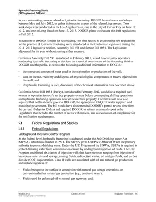 Hydraulic Fracturing Study
PXP Inglewood Oil Field


its own rulemaking process related to hydraulic fracturing. DOGGR hosted seven workshops
between May and July 2012, to gather information as part of the rulemaking process. Two
workshops were conducted in the Los Angeles Basin, one in the City of Culver City on June 12,
2012, and one in Long Beach on June 13, 2013. DOGGR plans to circulate the draft regulations
in Fall 2012.

In addition to DOGGR’s plans for rulemaking, two bills related to establishing new regulations
for the practice of hydraulic fracturing were introduced in the California Legislature during the
2011–2012 legislative session, Assembly Bill 591 and Senate Bill 1054. The Legislature
adjourned for the year without passing either measure.

California Assembly Bill 591, introduced in February 2011, would have required operators
conducting hydraulic fracturing to disclose the chemical constituents of the fracturing fluid to
DOGGR and the public, as well as the following additional information to DOGGR:

        the source and amount of water used in the exploration or production of the well;
        data on the use, recovery and disposal of any radiological components or tracers injected into
         the well; and
        if hydraulic fracturing is used, disclosure of the chemical information data described above.

California Senate Bill 1054 (Pavley), introduced in February 2012, would have required well
owners or operators to notify surface property owners before commencing drilling operations
and hydraulic fracturing operations near or below their property. The bill would have also
required that notification be given to DOGGR, the appropriate RWQCB, water supplier, and
municipal government. The bill would have also extended DOGGR’s permit review time from
the current 10 days to 15 days and required DOGGR to submit an annual report to the
Legislature that includes the number of wells with notices, and an evaluation of compliance for
the notification requirements.

5.4                        Federal Regulations and Studies
5.4.1                      Federal Regulations
Underground Injection Control Program
At the federal level, hydraulic fracturing is addressed under the Safe Drinking Water Act
(SDWA), which was enacted in 1974. The SDWA gives USEPA’s Office of Water the primary
authority to protect drinking water. Under the UIC Program of the SDWA, USEPA is required to
protect drinking water from contamination caused by underground injection of fluids. The UIC
Program established six classes of injection wells that have purposes ranging from injection of
hazardous materials and sewage, mining fluids, radioactive wastes, oil and gas fluids, and carbon
dioxide (CO2) sequestration. Class II wells are associated with oil and natural gas production
and include injection of:

        Fluids brought to the surface in connection with natural gas storage operations, or
         conventional oil or natural gas production (e.g., produced water);
        Fluids used for enhanced oil or natural gas recovery; and,



October 2012                                               Cardno ENTRIX            Regulatory Framework 5-5
Hydraulic Fracturing Study_Inglewood Field_10102012.docx
 