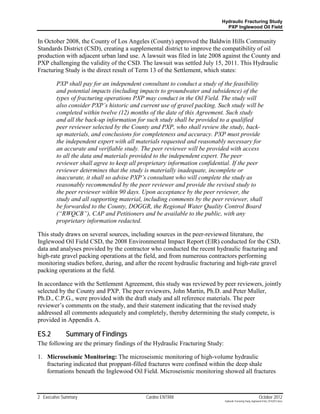 Hydraulic Fracturing Study
                                                                            PXP Inglewood Oil Field


In October 2008, the County of Los Angeles (County) approved the Baldwin Hills Community
Standards District (CSD), creating a supplemental district to improve the compatibility of oil
production with adjacent urban land use. A lawsuit was filed in late 2008 against the County and
PXP challenging the validity of the CSD. The lawsuit was settled July 15, 2011. This Hydraulic
Fracturing Study is the direct result of Term 13 of the Settlement, which states:

         PXP shall pay for an independent consultant to conduct a study of the feasibility
         and potential impacts (including impacts to groundwater and subsidence) of the
         types of fracturing operations PXP may conduct in the Oil Field. The study will
         also consider PXP’s historic and current use of gravel packing. Such study will be
         completed within twelve (12) months of the date of this Agreement. Such study
         and all the back-up information for such study shall be provided to a qualified
         peer reviewer selected by the County and PXP, who shall review the study, back-
         up materials, and conclusions for completeness and accuracy. PXP must provide
         the independent expert with all materials requested and reasonably necessary for
         an accurate and verifiable study. The peer reviewer will be provided with access
         to all the data and materials provided to the independent expert. The peer
         reviewer shall agree to keep all proprietary information confidential. If the peer
         reviewer determines that the study is materially inadequate, incomplete or
         inaccurate, it shall so advise PXP’s consultant who will complete the study as
         reasonably recommended by the peer reviewer and provide the revised study to
         the peer reviewer within 90 days. Upon acceptance by the peer reviewer, the
         study and all supporting material, including comments by the peer reviewer, shall
         be forwarded to the County, DOGGR, the Regional Water Quality Control Board
         (“RWQCB”), CAP and Petitioners and be available to the public, with any
         proprietary information redacted.

This study draws on several sources, including sources in the peer-reviewed literature, the
Inglewood Oil Field CSD, the 2008 Environmental Impact Report (EIR) conducted for the CSD,
data and analyses provided by the contractor who conducted the recent hydraulic fracturing and
high-rate gravel packing operations at the field, and from numerous contractors performing
monitoring studies before, during, and after the recent hydraulic fracturing and high-rate gravel
packing operations at the field.

In accordance with the Settlement Agreement, this study was reviewed by peer reviewers, jointly
selected by the County and PXP. The peer reviewers, John Martin, Ph.D. and Peter Muller,
Ph.D., C.P.G., were provided with the draft study and all reference materials. The peer
reviewer’s comments on the study, and their statement indicating that the revised study
addressed all comments adequately and completely, thereby determining the study compete, is
provided in Appendix A.

ES.2         Summary of Findings
The following are the primary findings of the Hydraulic Fracturing Study:

1. Microseismic Monitoring: The microseismic monitoring of high-volume hydraulic
   fracturing indicated that proppant-filled fractures were confined within the deep shale
   formations beneath the Inglewood Oil Field. Microseismic monitoring showed all fractures



2 Executive Summary                         Cardno ENTRIX                                                    October 2012
                                                                            Hydraulic Fracturing Study_Inglewood Field_10102012.docx
 