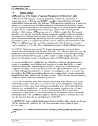 Hydraulic Fracturing Study
PXP Inglewood Oil Field


5.4.2                      Federal Studies
USEPA’s Review of the Impacts of Hydraulic Fracturing on Drinking Water - 2004
In 2004, the USEPA conducted a study that analyzed the potential for contamination of
underground sources of drinking water (USDW) caused by hydraulic fracturing of coalbed
methane (CBM) natural gas wells. Like shale gas, CBM is an unconventional source of natural gas.
Natural gas extraction wells are drilled into coal seams, the coal seam is dewatered by pumping,
and natural gas then can desorb from the coal and be brought to the surface in the well. While not
all CBM wells are completed by hydraulic fracturing, a portion of the wells do require the
utilization of the technique. CBM resources tend to be at shallower depths than shale gas, and
accordingly have a greater potential for affecting groundwater supplies if wells are not installed
and abandoned according to current standards. The USEPA conducted this study in response to
public concern that completing CBM wells by hydraulic fracturing had impacted the quality of
groundwater, as well as by congressional need for additional data in the development of the 2005
EPAct. The USEPA released the results of the study in a report titled Evaluation of Impacts to
Underground Sources of Drinking Water by Hydraulic Fracturing of Coalbed Methane Reserves.

The USEPA’s 2004 study was two-fold. The first part was an extensive review of existing
literature on the impacts of hydraulic fracturing on USDWs. The USEPA reviewed more than 200
peer reviewed publications and interviewed more than 50 employees in the natural gas industry,
representatives of state and local agencies, and 40 concerned citizens and groups. The research
focused on water quality incidents potentially associated with CBM hydraulic fracturing.

The second part of the study included a review of incidents of drinking water contamination
thought to be associated with CBM hydraulic fracturing operations. The USEPA reviewed
studies and investigations performed by state agencies in response to citizen complaints.
Complaints investigated included: (a) drinking water with unpleasant taste and odor, (b) impacts
to wildlife and vegetation, and (c) loss of water in wells and aquifers. After reviewing the data
and incidents, the USEPA concluded that there were no conclusive links between water quality
degradation in USDWs and hydraulic fracturing in nearby CBM wells, even though thousands of
CBM wells annually were being hydraulically fractured.

The USEPA did determine that in some instances, the coal beds being produced were located
within drinking water sources; that is, the coal beds were shallow enough to be within fresh
water aquifers. In these cases, fluids and chemicals (including diesel fuels) used for hydraulic
fracturing were introduced directly into drinking water sources, because the coal beds were
located in drinking water sources. As a result of this finding, the USEPA entered into a
Memorandum of Agreement in 2003 with three major service companies, which cumulatively
perform 95 percent of the United States’ hydraulic fracturing projects, to eliminate diesel fuel
from the fracturing fluids that are injected directly into USDWs.

The 2004 USEPA study concluded that hydraulic fracturing fluids in CBM wells do not threaten
USDWs. Based on this conclusion, the USEPA recommended against a Phase II study
(USEPA 2004).

The Inglewood Oil Field does not use diesel for hydraulic fracturing or for high-rate gravel
packs.



October 2012                                               Cardno ENTRIX        Regulatory Framework 5-7
Hydraulic Fracturing Study_Inglewood Field_10102012.docx
 