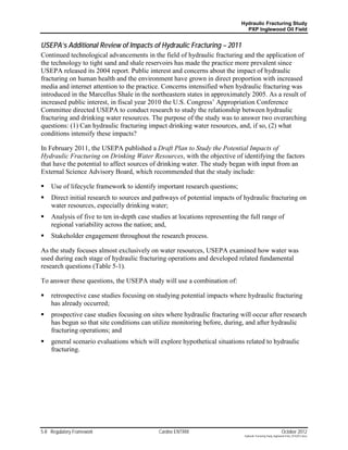 Hydraulic Fracturing Study
                                                                              PXP Inglewood Oil Field


USEPA’s Additional Review of Impacts of Hydraulic Fracturing – 2011
Continued technological advancements in the field of hydraulic fracturing and the application of
the technology to tight sand and shale reservoirs has made the practice more prevalent since
USEPA released its 2004 report. Public interest and concerns about the impact of hydraulic
fracturing on human health and the environment have grown in direct proportion with increased
media and internet attention to the practice. Concerns intensified when hydraulic fracturing was
introduced in the Marcellus Shale in the northeastern states in approximately 2005. As a result of
increased public interest, in fiscal year 2010 the U.S. Congress’ Appropriation Conference
Committee directed USEPA to conduct research to study the relationship between hydraulic
fracturing and drinking water resources. The purpose of the study was to answer two overarching
questions: (1) Can hydraulic fracturing impact drinking water resources, and, if so, (2) what
conditions intensify these impacts?

In February 2011, the USEPA published a Draft Plan to Study the Potential Impacts of
Hydraulic Fracturing on Drinking Water Resources, with the objective of identifying the factors
that have the potential to affect sources of drinking water. The study began with input from an
External Science Advisory Board, which recommended that the study include:

   Use of lifecycle framework to identify important research questions;
   Direct initial research to sources and pathways of potential impacts of hydraulic fracturing on
    water resources, especially drinking water;
   Analysis of five to ten in-depth case studies at locations representing the full range of
    regional variability across the nation; and,
   Stakeholder engagement throughout the research process.

As the study focuses almost exclusively on water resources, USEPA examined how water was
used during each stage of hydraulic fracturing operations and developed related fundamental
research questions (Table 5-1).

To answer these questions, the USEPA study will use a combination of:

   retrospective case studies focusing on studying potential impacts where hydraulic fracturing
    has already occurred;
   prospective case studies focusing on sites where hydraulic fracturing will occur after research
    has begun so that site conditions can utilize monitoring before, during, and after hydraulic
    fracturing operations; and
   general scenario evaluations which will explore hypothetical situations related to hydraulic
    fracturing.




5-8 Regulatory Framework                     Cardno ENTRIX                                                    October 2012
                                                                             Hydraulic Fracturing Study_Inglewood Field_10102012.docx
 