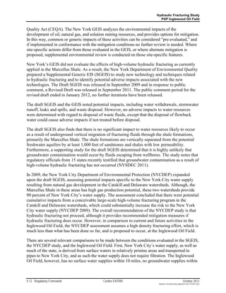 Hydraulic Fracturing Study
                                                                             PXP Inglewood Oil Field


Quality Act (CEQA). The New York GEIS analyzes the environmental impacts of the
development of oil, natural gas, and solution mining resources, and provides options for mitigation.
In this way, common or generic impacts of these activities can be considered “pre-evaluated,” and
if implemented in conformance with the mitigation conditions no further review is needed. Where
site-specific actions differ from those evaluated in the GEIS, or where alternate mitigation is
proposed, supplemental environmental review is conducted on those site-specific features.

New York’s GEIS did not evaluate the effects of high-volume hydraulic fracturing as currently
applied in the Marcellus Shale. As a result, the New York Department of Environmental Quality
prepared a Supplemental Generic EIS (SGEIS) to study new technology and techniques related
to hydraulic fracturing and to identify potential adverse impacts associated with the new
technologies. The Draft SGEIS was released in September 2009 and in response to public
comment, a Revised Draft was released in September 2011. The public comment period for the
revised draft ended in January 2012, no further iterations have been released.

The draft SGEIS and the GEIS noted potential impacts, including water withdrawals, stormwater
runoff, leaks and spills, and waste disposal. However, no adverse impacts to water resources
were determined with regard to disposal of waste fluids, except that the disposal of flowback
water could cause adverse impacts if not treated before disposal.

The draft SGEIS also finds that there is no significant impact to water resources likely to occur
as a result of underground vertical migration of fracturing fluids through the shale formations,
primarily the Marcellus Shale. The shale formations are vertically separated from the potential
freshwater aquifers by at least 1,000 feet of sandstones and shales with low permeability.
Furthermore, a supporting study for the draft SGEIS determined that it is highly unlikely that
groundwater contamination would occur by fluids escaping from wellbores. The study notes that
regulatory officials from 15 states recently testified that groundwater contamination as a result of
high-volume hydraulic fracturing has not occurred (NYSDEC 2011).

In 2009, the New York City Department of Environmental Protection (NYCDEP) expanded
upon the draft SGEIS, assessing potential impacts specific to the New York City water supply
resulting from natural gas development in the Catskill and Delaware watersheds. Although, the
Marcellus Shale in these areas has high gas production potential, these two watersheds provide
90 percent of New York City’s water supply. The assessment concluded that there were potential
cumulative impacts from a conceivable large-scale high-volume fracturing program in the
Catskill and Delaware watersheds, which could substantially increase the risk to the New York
City water supply (NYCDEP 2009). The overall recommendation of the NYCDEP study is that
hydraulic fracturing not proceed, although it provides recommended mitigation measures if
hydraulic fracturing does occur. However, in comparison to current and future activities to the
Inglewood Oil Field, the NYCDEP assessment assumes a high density fracturing effort, which is
much less than what has been done so far, and is proposed to occur, at the Inglewood Oil Field.

There are several relevant comparisons to be made between the conditions evaluated in the SGEIS,
the NYCDEP study, and the Inglewood Oil Field. First, New York City’s water supply, as well as
much of the state, is derived from surface waters in relatively pristine areas and transported in
pipes to New York City, and as such the water supply does not require filtration. The Inglewood
Oil Field, however, has no surface water supplies within 10 miles, no groundwater supplies within



5-12 Regulatory Framework                   Cardno ENTRIX                                                    October 2012
                                                                            Hydraulic Fracturing Study_Inglewood Field_10102012.docx
 