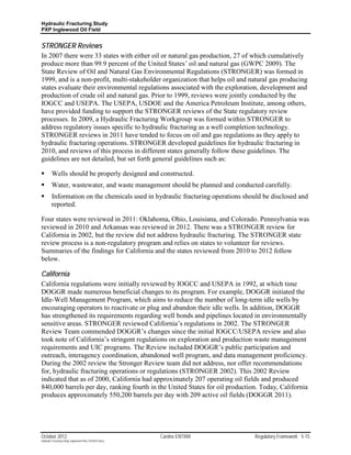 Hydraulic Fracturing Study
PXP Inglewood Oil Field


STRONGER Reviews
In 2007 there were 33 states with either oil or natural gas production, 27 of which cumulatively
produce more than 99.9 percent of the United States’ oil and natural gas (GWPC 2009). The
State Review of Oil and Natural Gas Environmental Regulations (STRONGER) was formed in
1999, and is a non-profit, multi-stakeholder organization that helps oil and natural gas producing
states evaluate their environmental regulations associated with the exploration, development and
production of crude oil and natural gas. Prior to 1999, reviews were jointly conducted by the
IOGCC and USEPA. The USEPA, USDOE and the America Petroleum Institute, among others,
have provided funding to support the STRONGER reviews of the State regulatory review
processes. In 2009, a Hydraulic Fracturing Workgroup was formed within STRONGER to
address regulatory issues specific to hydraulic fracturing as a well completion technology.
STRONGER reviews in 2011 have tended to focus on oil and gas regulations as they apply to
hydraulic fracturing operations. STRONGER developed guidelines for hydraulic fracturing in
2010, and reviews of this process in different states generally follow these guidelines. The
guidelines are not detailed, but set forth general guidelines such as:

        Wells should be properly designed and constructed.
        Water, wastewater, and waste management should be planned and conducted carefully.
        Information on the chemicals used in hydraulic fracturing operations should be disclosed and
         reported.

Four states were reviewed in 2011: Oklahoma, Ohio, Louisiana, and Colorado. Pennsylvania was
reviewed in 2010 and Arkansas was reviewed in 2012. There was a STRONGER review for
California in 2002, but the review did not address hydraulic fracturing. The STRONGER state
review process is a non-regulatory program and relies on states to volunteer for reviews.
Summaries of the findings for California and the states reviewed from 2010 to 2012 follow
below.

California
California regulations were initially reviewed by IOGCC and USEPA in 1992, at which time
DOGGR made numerous beneficial changes to its program. For example, DOGGR initiated the
Idle-Well Management Program, which aims to reduce the number of long-term idle wells by
encouraging operators to reactivate or plug and abandon their idle wells. In addition, DOGGR
has strengthened its requirements regarding well bonds and pipelines located in environmentally
sensitive areas. STRONGER reviewed California’s regulations in 2002. The STRONGER
Review Team commended DOGGR’s changes since the initial IOGCC/USEPA review and also
took note of California’s stringent regulations on exploration and production waste management
requirements and UIC programs. The Review included DOGGR’s public participation and
outreach, interagency coordination, abandoned well program, and data management proficiency.
During the 2002 review the Stronger Review team did not address, nor offer recommendations
for, hydraulic fracturing operations or regulations (STRONGER 2002). This 2002 Review
indicated that as of 2000, California had approximately 207 operating oil fields and produced
840,000 barrels per day, ranking fourth in the United States for oil production. Today, California
produces approximately 550,200 barrels per day with 209 active oil fields (DOGGR 2011).




October 2012                                               Cardno ENTRIX         Regulatory Framework 5-15
Hydraulic Fracturing Study_Inglewood Field_10102012.docx
 