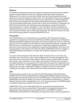 Hydraulic Fracturing Study
                                                                             PXP Inglewood Oil Field


Oklahoma
The Oklahoma Corporation Commission and the Oil and Gas Conservation Division (OGCD)
regulate oil and gas operations in the state. Hydraulic fracturing has been conducted in
Oklahoma for over sixty years. More than 100,000 wells have been hydraulically fractured
during this time and state regulatory agencies have never identified an instance where hydraulic
fracturing has adversely affected groundwater resources. Specifically, the OGCD mapped the
base of fresh water throughout the state and determined that the oil and gas producing zones
were all much deeper than the base of fresh water in nearly all well locations. Consequently, the
OGCD determined that the risk of drinking water contamination resulting from hydraulic
fracturing operations is limited. Nonetheless, in 2010, the OGCD recently incorporated new
regulatory measures, such as well completion reports, and stricter requirements for the storage
and recycling of flowback water, to address this limited risk. The state also initiated a five-year
plan to help manage hydraulic fracturing (STRONGER 2011a).

Pennsylvania
The STRONGER review for Pennsylvania was conducted in 2010. Hydraulic fracturing is
regulated by the Department of Environmental Protection (DEP) and the Bureau of Oil and Gas
Management (BOGM). Hydraulic fracturing has been used in Pennsylvania since the 1950s and
nearly all of the wells drilled since the 1980s have been hydraulically fractured. According to the
DEP there are no verified instances of groundwater contamination resulting from hydraulic
fracturing. Pennsylvania has more comprehensive regulations than Oklahoma, likely due to the
increased interest in development of the Marcellus Shale. (STRONGER 2010) For example, in
2008, BOGM began requiring plans to manage water withdrawal and protect water quality
standards.

As a result of the development of the Marcellus Shale, there have been several surface and
subsurface water control issues, such as water withdrawal and wastewater management. Plans
must indicate how much water will be withdrawn and from where, so that the DEP can ensure
that excessive water withdrawals will not impact water quantity. Produced water recycling is
encouraged, and there are strong regulations for fracturing waste generation, transportation and
disposal. The 2010 film “Gasland” highlighted drinking water concerns in the town of Dimock,
Pennsylvania. This topic is addressed in Chapter 4, including the results of recent USEPA
sampling of local supply wells in Dimock that did not detect contaminants of concern.

Ohio
Oil and natural gas operations are overseen by the Ohio Department of Natural Resources
(ODNR) and the Divisions of Mineral Resource Management (DMRM). Hydraulic fracturing
has been performed since the 1950s and most wells drilled today are hydraulically fractured. The
STRONGER review did not identify any instances of groundwater contamination as a result of
hydraulic fracturing. After an independent review of its oil and gas program, the DMRM updated
its regulations pertaining to hydraulic fracturing in June 2010.

STRONGER’s 2011 review indicated that Ohio has strong reporting requirements and
enforcement tools. They also praised Ohio for thoroughly reviewing potential pathways for
groundwater contamination and increasing staffing levels in the DMRM. In addition,
STRONGER commended Ohio for thoroughly reviewing and revising oil and gas regulations in



5-16 Regulatory Framework                   Cardno ENTRIX                                                    October 2012
                                                                            Hydraulic Fracturing Study_Inglewood Field_10102012.docx
 