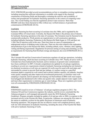 Hydraulic Fracturing Study
PXP Inglewood Oil Field


2010. STRONGER provided several recommendations on how to strengthen existing regulations
including ensuring that sufficient information is available with regard to the chemical
constituents of fracturing fluids and thoroughly evaluating the need for and availability of
surface and groundwater for hydraulic fracturing operations in the context of competing water
uses. The overall finding was that the regulations protect water resources. More than
800,000 wells have been fractured in Ohio without any verified instances of groundwater
contamination (STRONGER 2011b).

Louisiana
Hydraulic fracturing has been occurring in Louisiana since the 1960s, and is regulated by the
Louisiana Office of Conservation. Currently, the Haynesville Shale is the primary area of interest
for hydraulic fracturing operations in the state of Louisiana. This formation must be fractured to be
commercially productive. Work permits are required prior to well construction operations,
including hydraulic fracturing. Production in the Haynesville Shale began in 1910 and there are
1,586 Class II injection wells in this area. There have been no cases of contamination of
underground sources of drinking water in this area. There are also rules related to the exploration
and production of gas in the Haynesville Shale, including setback, noise, vibration, odor, lighting,
venting and flaring requirements. Regulations for pressure testing of casing and cementing, as well
as requirements for fracturing fluid flowback storage and disposal, also exist (STRONGER 2011c).

Colorado
The Colorado Oil and Gas Conservation Commission regulates oil and gas operations, including
hydraulic fracturing, which has been occurring in Colorado since 1947. Nearly all active wells in
Colorado have been hydraulically fractured, and no instances of ground water contamination
have been confirmed. In 2007, Colorado comprehensively updated its oil and gas regulations,
resulting in several new requirements related to hydraulic fracturing including but not limited to:
(a) chemical inventories at well sites are required, (b) wells must be cased with steel pipes and
surrounded by cement to prevent fluid and gas leakage, (c) surface casing to a specified
minimum depth is required for well control and to protect shallow aquifers, (d) setbacks, baseline
water quality sampling and other improved environmental protections, (e) baseline water well
sampling is required, and (f) operators developing coal bed methane (CBM) wells must inspect
local plugged and abandoned wells within one-quarter mile, sample adjacent water supply wells,
and meet other requirements to minimize gas or water leakage. These new regulatory provisions
were all commended by STRONGER (STRONGER 2011d).

Arkansas
STRONGER issued its review of Arkansas’ oil and gas regulatory program in 2012. The
Arkansas Oil and Gas Commission regulates the industry, and the review concluded that the
Arkansas program is well managed and generally meets the 2010 Hydraulic Fracturing
Guidelines. Program strengths included an update of oil and gas rules in 2004, in response to the
increased activity in the Fayetteville Shale. In particular, Arkansas was among the first states in
the nation to establish a system for the public disclosure of chemicals used in hydraulic
fracturing operations. The program also has an effective water well complaint protocol, and a
web site with information on hydraulic fracturing, including the areas of the Fayetteville Shale
with active hydraulic fracturing of wells.




October 2012                                               Cardno ENTRIX        Regulatory Framework 5-17
Hydraulic Fracturing Study_Inglewood Field_10102012.docx
 