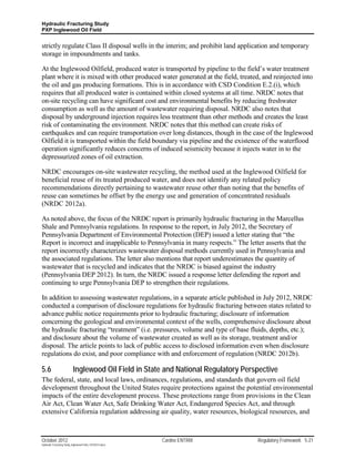 Hydraulic Fracturing Study
PXP Inglewood Oil Field


strictly regulate Class II disposal wells in the interim; and prohibit land application and temporary
storage in impoundments and tanks.

At the Inglewood Oilfield, produced water is transported by pipeline to the field’s water treatment
plant where it is mixed with other produced water generated at the field, treated, and reinjected into
the oil and gas producing formations. This is in accordance with CSD Condition E.2.(i), which
requires that all produced water is contained within closed systems at all time. NRDC notes that
on-site recycling can have significant cost and environmental benefits by reducing freshwater
consumption as well as the amount of wastewater requiring disposal. NRDC also notes that
disposal by underground injection requires less treatment than other methods and creates the least
risk of contaminating the environment. NRDC notes that this method can create risks of
earthquakes and can require transportation over long distances, though in the case of the Inglewood
Oilfield it is transported within the field boundary via pipeline and the existence of the waterflood
operation significantly reduces concerns of induced seismicity because it injects water in to the
depressurized zones of oil extraction.

NRDC encourages on-site wastewater recycling, the method used at the Inglewood Oilfield for
beneficial reuse of its treated produced water, and does not identify any related policy
recommendations directly pertaining to wastewater reuse other than noting that the benefits of
reuse can sometimes be offset by the energy use and generation of concentrated residuals
(NRDC 2012a).

As noted above, the focus of the NRDC report is primarily hydraulic fracturing in the Marcellus
Shale and Pennsylvania regulations. In response to the report, in July 2012, the Secretary of
Pennsylvania Department of Environmental Protection (DEP) issued a letter stating that “the
Report is incorrect and inapplicable to Pennsylvania in many respects.” The letter asserts that the
report incorrectly characterizes wastewater disposal methods currently used in Pennsylvania and
the associated regulations. The letter also mentions that report underestimates the quantity of
wastewater that is recycled and indicates that the NRDC is biased against the industry
(Pennsylvania DEP 2012). In turn, the NRDC issued a response letter defending the report and
continuing to urge Pennsylvania DEP to strengthen their regulations.

In addition to assessing wastewater regulations, in a separate article published in July 2012, NRDC
conducted a comparison of disclosure regulations for hydraulic fracturing between states related to
advance public notice requirements prior to hydraulic fracturing; disclosure of information
concerning the geological and environmental context of the wells, comprehensive disclosure about
the hydraulic fracturing “treatment” (i.e. pressures, volume and type of base fluids, depths, etc.);
and disclosure about the volume of wastewater created as well as its storage, treatment and/or
disposal. The article points to lack of public access to disclosed information even when disclosure
regulations do exist, and poor compliance with and enforcement of regulation (NRDC 2012b).

5.6                        Inglewood Oil Field in State and National Regulatory Perspective
The federal, state, and local laws, ordinances, regulations, and standards that govern oil field
development throughout the United States require protections against the potential environmental
impacts of the entire development process. These protections range from provisions in the Clean
Air Act, Clean Water Act, Safe Drinking Water Act, Endangered Species Act, and through
extensive California regulation addressing air quality, water resources, biological resources, and



October 2012                                               Cardno ENTRIX            Regulatory Framework 5-21
Hydraulic Fracturing Study_Inglewood Field_10102012.docx
 