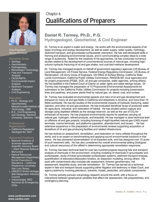 Chapter 6
                                Qualifications of Preparers

                               Daniel R. Tormey, Ph.D., P.G.
                               Hydrogeologist, Geochemist, & Civil Engineer
Current Position               Dr. Tormey is an expert in water and energy. He works with the environmental aspects of all
Vice President,                types of energy and energy development, as well as water supply, water quality, hydrology,
Senior Principal               sediment transport, and groundwater-surfacewater interaction. He has well-developed skills in
                               framing and analyzing environmental issues, and in communicating complex ideas to a wide
Discipline Areas               range of audiences. Noted for the creativity of his approaches, he has conducted numerous
 Geology                      studies related to the development of unconventional sources of natural gas, including high-
 Geochemistry                 volume hydraulic fracturing of oil and gas shales, and coal bed methane development.
 Hydrogeology
 Remediation Technology
                               Dr. Tormey has managed projects on behalf of government regulatory agencies (US Bureau of
 Fate and Transport           Land Management, US Forest Service, Federal Energy Regulatory Commission, US Bureau of
  Analysis                     Reclamation, US Army Corps of Engineers, US Office of Surface Mining, California State
 CEQA/NEPA                    Lands Commission, California Public Utilities Commission, RWQCB-SD, local agencies) and
  Environmental Impact         for project proponents (PG&E, SCE, oil and gas companies, water agencies, among others).
  Analysis                     He has testified in the Federal Court of Claims on water rights and water takings issues. Dr.
 Sediment Transport           Tormey has managed the preparation of 15 Proponents Environmental Assessments for
  Analysis                     submission to the California Public Utilities Commission for projects including transmission
 Civil Engineering            lines and pipelines, and power plants fired by natural gas, oil, diesel, coal, and nuclear.

Education                      Dr. Tormey has evaluated environmental aspects and risks of oil and gas development and
 Ph.D., Geology and
                               transport on many oil and gas fields in California and elsewhere in America, and more than 15
  Geochemistry,                fields worldwide. He has led studies of the environmental impacts of hydraulic fracturing, water
  Massachusetts Institute of   injection, and other oil and gas practices. He has evaluated beneficial reuse of produced water
  Technology, 1989             for agriculture, industrial, and restoration of habitat. He has studied carbon capture and
 B.S., Civil Engineering      storage using depleted oilfields as the storage reservoir, as well as the use of CO2 for
  and Geology, Stanford        enhanced oil recovery. He has prepared environmental reports for pipelines carrying oil,
  University, Stanford, 1983   natural gas, hydrogen, refined products, and biosolids. He has managed or been technical lead
                               on offshore oil and gas projects, including licensing of eight liquefied natural gas (LNG) import
Professional                   terminals, marine terminals, and platforms (operation, abandonment, and reuse). He has
Registrations                  extensive experience in the preparation of environmental reviews supporting acquisition or
 California Registered        divestiture of oil and gas producing facilities and related infrastructure.
  Geologist No. 5927
                               He has worked on assessment, remediation, and restoration on many oilfields throughout the
Appointed Positions            world, and is an expert on benchmarking and applying sound environmental solutions in that
                               arena. He has pioneered bioremediation of oil-impacted soils, and has designed over 15 acres
 National Academy of
  Sciences appointed           of such treatment cells. He has also considered the overall environmental setting (biological
  Scientific Advisory Board    and cultural resources) of the oilfield in determining appropriate remediation responses.
  – Giant Sequoia National     Dr. Tormey has been technical lead for over two hundred projects requiring fate and transport
  Monument                     analysis of chemicals in the environment, including modeling of chemicals in groundwater and
 Natural Resources            surfacewater, study of linked groundwater-surfacewater systems, sediment transport analysis,
  Management Department,
                               quantification of adsorption/desorption kinetics, air dispersion modeling, among others. His
  former Executive in
  Residence – California
                               work with contaminants also includes site assessment, forensic geochemistry, risk
  Polytechnic University,      assessment, feasibility study, and site remediation. Dr. Tormey has served as a technical
  San Luis Obispo              expert in fate and transport issues supporting either litigation and testimony in State Court, and
 UNESCO World Heritage
                               agency testimony involving petroleum, solvents, metals, pesticides, and plastic components.
  Site Designation Advisory    Dr. Tormey actively pursues volcanology research around the world, with a focus on
  Council                      interactions between geophysical variables that affect risk assessment, risk preparedness, and
 Volcanologist, RED           contingency planning.
  Nacional de Emergencia,
  Chile

                                                                                                 DANIEL R. TORMEY, PH.D., P.G.

www.cardnoentrix.com
www.cardno.com
 