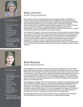 Megan Schwartz
                             Senior Project Scientist
Current Position             Ms. Schwartz is a senior environmental planner and project manager with a Masters in
Senior Project Scientist     Environmental Science and Management. She has addressed many controversial issues
                             related to energy development in the southwestern United States and globally. Ms. Schwartz
Discipline Areas             has addressed the potential impacts of proposed projects under both the California
> NEPA CEQA Planning         Environmental Quality Act (CEQA) and National Environmental Policy Act (NEPA). She also
> Permitting                 excels at regulatory compliance, including permitting and mitigation planning and
> Oil and Gas                implementation. She works with electrical local utilities and the oil and gas industry, as well as
> Renewable Energy           the regulatory agencies with jurisdiction over energy production.
> Litigation Support         Ms. Schwartz has worked on a variety of energy issues including hydroelectric power including
> Environmental Site         dam removal on the Klamath River, oil and gas development around the world with a focus on
  Assessments                water quality and community compatibility. She has also evaluated environmental effects of
Education                    submarine cable installation, natural gas storage, transmission lines in the southwest and
> M.E.S.M. Environmental     connecting to wind power in Mexico, and coal-fired power plants being either retired or
  Science & Management,      repowered. Ms. Schwartz has been a technical lead on studies examining potential
  UC Santa Barbara, 2004     contamination of local groundwater supplies and beneficial reuse options of produced water
> B.A. Biological            from oil and gas fields. She has also evaluated the composition of additives used for hydraulic
  Anthropology,              fracturing.
  UC San Diego, 2002




                             Molly Middaugh
                             Senior Staff Scientist
Current Position             Ms. Middaugh is a senior staff environmental scientist with a background in environmental
Senior Staff Scientist       science, economics, and policy. Her experience includes employment in the public, private and
                             NGO sectors. Ms. Middaugh has worked on significant projects related to energy policy, with
Discipline Areas             an emphasis on climate change, carbon offsets and international deforestation policy. She has
> Environmental              a strong understanding of federal environmental regulations and policy that first developed
  Management, Permitting,    when she worked for a member of the U.S. House of Representatives on Capitol Hill, as well
  and Compliance             as for the Energy and Climate Change program of the Center for Strategic and International
> NEPA/CEQA                  Studies, also in Washington D.C.
> Permitting
                             Ms. Middaugh has evaluated the environmental impacts of energy and mining-related projects
> Litigation Support
                             under the NEPA and CEQA process, as well as obtaining California and federal permits for
> Natural Resources          these actions. She assists in analyzing and prioritizing environmental risks of oil and gas
  Damages
                             development. Ms. Middaugh also characterizes the chemical properties of and assesses
> Environmental              beneficial reuses of produced water. She is currently engaged in the analysis of the chemical
  Communications
                             composition of fluids used as additives in hydraulic fracturing. She has also analyzed the
> Energy and Climate         environmental economic consequences in Natural Resource Damage claims.
  Change Policy
Education                    Ms. Middaugh also works as part of the environmental communications team to translate
> B.A. Environmental         technical scientific documents into more simple and understandable language.
  Analysis, Pomona College
  (Magna Cum Laude), 2010
 