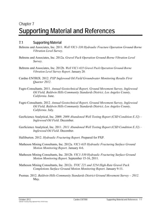 Chapter 7
Supporting Material and References
7.1                        Supporting Material
Behrens and Associates, Inc. 2011. Well VIC1-330 Hydraulic Fracture Operation Ground-Borne
          Vibration Level Survey.

Behrens and Associates, Inc. 2012a. Gravel Pack Operation Ground-Borne Vibration Level
          Survey.

Behrens and Associates, Inc. 2012b. Well VIC1-635 Gravel Pack Operation Ground-Borne
          Vibration Level Survey Report. January 20.

Cardno ENTRIX. 2012. PXP Inglewood Oil Field Groundwater Monitoring Results First
         Quarter 2012.

Fugro Consultants. 2011. Annual Geotechnical Report, Ground Movement Survey, Inglewood
          Oil Field, Baldwin Hills Community Standards District, Los Angeles County,
          California. June.

Fugro Consultants. 2012. Annual Geotechnical Report, Ground Movement Survey, Inglewood
          Oil Field, Baldwin Hills Community Standards District, Los Angeles County,
          California. July.

GeoScience Analytical, Inc. 2009. 2009 Abandoned Well Testing Report (CSD Condition E.32) –
         Inglewood Oil Field. December.

GeoScience Analytical, Inc. 2011. 2011 Abandoned Well Testing Report (CSD Condition E.32) –
         Inglewood Oil Field. December.

Halliburton. 2012. Hydraulic Fracturing Report. Prepared for PXP.

Matheson Mining Consultants, Inc. 2012a. VIC1-635 Hydraulic Fracturing Surface Ground
         Motion Monitoring Report. January 4-6.

Matheson Mining Consultants, Inc. 2012b. VIC1-330 Hydraulic Fracturing Surface Ground
         Motion Monitoring Report. September 15-16, 2011.

Matheson Mining Consultants, Inc. 2012c. TVIC 221 and 3254 High-Rate Gravel Pack
         Completions Surface Ground Motion Monitoring Report. January 9-11.

Psomas. 2012. Baldwin Hills Community Standards District Ground Movement Survey – 2012.
          May.




October 2012                                               Cardno ENTRIX   Supporting Material and References 7-1
Hydraulic Fracturing Study_Inglewood Field_10102012.docx
 