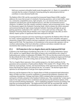 Hydraulic Fracturing Study
                                                                               PXP Inglewood Oil Field


    field were consistent with public health trends throughout the L.A. Basin it is reasonable to
    conclude that the conduct of hydraulic fracturing during the analyzed period did not
    contribute or create abnormal health risks

The Baldwin Hills CSD, and the associated Environmental Impact Report (EIR), together
addresses the issues that are part of a hydraulic fracturing operation, such as truck traffic, water
use, community compatibility (noise, light and glare, etc.), air emissions from vehicles and
equipment used during the well development process, and other environmental resource
categories. In addition, the EIR evaluates cumulative impacts, and environmental justice. These
two documents support this Hydraulic Fracturing Study, which evaluates the effects measured
and monitored during the high-volume hydraulic hydraulic fracturing and high rate gravel
packing operations conducted in 2011 and 2012, as well as past activities of this type. The
Hydraulic Fracturing Study did not identify a new impact not analyzed in the EIR, nor did it
identify impacts greater in significance than those analyzed in the EIR.

Exacting protective measures and close monitoring are required by the Baldwin Hills CSD and
by county, regional and federal agencies. These field-specific reviews and public and agency
interactions compel PXP to enforce real-time compliance with all environmental standards in the
Inglewood Oil Field. The long history of oil production in the area provides operators with an
excellent understanding of the local subsurface conditions and reduces standard risks and
uncertainties that would be present in new operations.

ES.3         Oil Production in the Los Angeles Basin and the Inglewood Oil Field
California is the fourth largest oil producing state in the U.S. (U.S. Energy Information Agency
2012), and the Los Angeles Basin is the richest oil basin in the world based on the volume of
hydrocarbons per volume of sedimentary fill (Biddle 1991). Oil was first discovered in the area at
the Brea-Olinda Oil Field in 1880, followed by numerous fields, including the Inglewood Oil Field
in 1924 (Figure ES-2). As of this writing, there are 42 active fields in the Los Angeles Basin.

The Los Angeles Basin represents, from a global perspective, the ideal conditions for the
generation and accumulation of hydrocarbons (Barbat 1958, Gardett 1971, Wright 1987a). The
relatively recent geologic, tectonic, and structural history of the region has provided a thermal
history that brings the organic-rich material into the “oil window”; the thermal regime that is
optimum for development of oil and gas from organic precursors.

Discovery and development of the Los Angeles Basin oil fields accompanied rapid urbanization.
Many oil fields were later covered by residential or commercial development, sometimes with
continuing oil production. Chilingar and Endres (2005) evaluated urban encroachment on active
and inactive oil fields, primarily in the Southern California area. They conclude that “a clear case is
made for the urgent need for closer coordination and education by the petroleum industry of the
local government planning departments…and in establishing mitigation measures for dealing with
long-term environmental hazards.” The Inglewood Oil Field CSD, the associated EIR, and this
Hydraulic Fracturing Study are coordinated processes that are meant to address such concerns.




4 Executive Summary                          Cardno ENTRIX                                                     October 2012
                                                                              Hydraulic Fracturing Study_Inglewood Field_10102012.docx
 