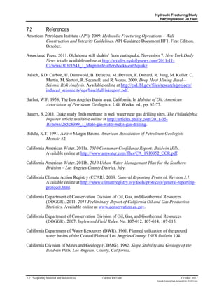 Hydraulic Fracturing Study
                                                                            PXP Inglewood Oil Field


7.2            References
American Petroleum Institute (API). 2009. Hydraulic Fracturing Operations – Well
          Construction and Integrity Guidelines. API Guidance Document HF1, First Edition.
          October.

Associated Press. 2011. Oklahoma still shakin’ from earthquake. November 7. New York Daily
          News article available online at http://articles.nydailynews.com/2011-11-
          07/news/30371543_1_Magnitude-aftershocks-earthquake.

Baisch, S.D. Carbon, U. Dannwold, B. Delacou, M. Devaux, F. Dunard, R. Jung, M. Koller, C.
           Martin, M. Sartori, R. Secanell, and R. Voros. 2009. Deep Heat Mining Basel –
           Seismic Risk Analysis. Available online at http://esd.lbl.gov/files/research/projects/
           induced_seismicity/egs/baselfullriskreport.pdf.

Barbat, W.F. 1958, The Los Angeles Basin area, California. In Habitat of Oil: American
          Association of Petroleum Geologists, L.G. Weeks, ed., pp. 62-77.

Bauers, S. 2011. Duke study finds methane in well water near gas drilling sites. The Philadelphia
           Inquirer article available online at http://articles.philly.com/2011-05-
           10/news/29528399_1_shale-gas-water-wells-gas-drilling.

Biddle, K.T. 1991. Active Margin Basins. American Association of Petroleum Geologists
           Memoir 52.

California American Water. 2011a. 2010 Consumer Confidence Report: Baldwin Hills.
           Available online at http://www.amwater.com/files/CA_1910052_CCR.pdf.

California American Water. 2011b. 2010 Urban Water Management Plan for the Southern
           Division – Los Angeles County District. July.

California Climate Action Registry (CCAR). 2009. General Reporting Protocol, Version 3.1.
           Available online at http://www.climateregistry.org/tools/protocols/general-reporting-
           protocol.html.

California Department of Conservation Division of Oil, Gas, and Geothermal Resources
           (DOGGR). 2011. 2011 Preliminary Report of California Oil and Gas Production
           Statistics. Available online at www.conservation.ca.gov.

California Department of Conservation Division of Oil, Gas, and Geothermal Resources
           (DOGGR). 2007. Inglewood Field Rules. No. 107-012, 107-014, 107-015.

California Department of Water Resources (DWR). 1961. Planned utilization of the ground
           water basins of the Coastal Plain of Los Angeles County. DWR Bulletin 104.

California Division of Mines and Geology (CDMG). 1982. Slope Stability and Geology of the
           Baldwin Hills, Los Angeles, County, California.




7-2 Supporting Material and References      Cardno ENTRIX                                                    October 2012
                                                                            Hydraulic Fracturing Study_Inglewood Field_10102012.docx
 