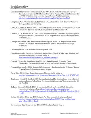 Hydraulic Fracturing Study
PXP Inglewood Oil Field


California Public Utilities Commission (CPUC). 2004. Southern California Gas Company’s
           Application to Value and Sell Surplus Property at Playa del Ray and Marina del Rey
           (A.99-05-029) Final Environmental Impact Report. Available online at
           http://www.cpuc.ca.gov/Environment/info/esa/playa/feir/feir_toc.shtml.

Casagrande, A., S. Wilson, and E.D. Schwantes. 1972. The Baldwin Hills Reservoir Failure in
          Retrospect. Harvard University.

Castle, R.O., and R.F. Yerkes. 1969. A Study of Surface Deformations Associated with Oil-Field
           Operations. Report of the U.S. Geological Survey, Menlo Park, CA.

Chernoff, G., W. Bosan, and D. Oudiz. 2008. Determination of a Southern California Regional
           Background Arsenic Concentration in Soil. Department of Toxic Substance Control,
           Sacramento, CA.

Chilingar and Endres. 2005. Environmental hazards posed by the Los Angeles Basin urban
           oilfields: an historical perspective of lessons learned. Environmental Geology
           47 302-317.

City of Inglewood. 2010. Urban Water Management Plan.

City of Los Angeles, Bureau of Engineering, Department of Public Works. 2004. Methane and
           Methane Buffer Zones. Available online at
           http://methanetesting.org/PDF/LA_MethaneZones.pdf.

Colorado Oil and Gas Association (COGA). 2012. Does Hydraulic Fracturing Cause
          Earthquakes? Facts on Geo-Seismic Activity and Natural Resource Development.

County of Los Angeles. 2008. Baldwin Hills Community Standards District. Ordinance Section
          22.44.142 and Environmental Impact Report.

Culver City. 2010. Urban Water Management Plan. Available online at
           http://www.gswater.com/csa_homepages/documents/CulverCity_2010_UWMP.pdf

Deichmann, N., and D. Giardini. 2009. Earthquakes induced by the stimulation of an enhanced
         geothermal system below Basel (Switzerland). Seismological Society of America 80
         (5): 784-798.

De Pater, C.J., and S. Baisch. 2011. Geomechanical Study of Bowland Shale Seismicity.
           November. Available online at http://www.cuadrillaresources.com/wp-
           content/uploads/2012/02/Geomechanical-Study-of-Bowland-Shale-Seismicity_02-11-
           11.pdf.

EnCana Oil & Gas (USA) Inc. 2009. Letter to Pavillion residents. Available online at
         http://www.energyindepth.org/wp-content/uploads/2009/09/wy_pavillion-area-
         letter_-final-8-28-09-2.pdf.

Environmental Data Resources, Inc. 2012. EDR Geocheck Report. June 4.



October 2012                                               Cardno ENTRIX   Supporting Material and References 7-3
Hydraulic Fracturing Study_Inglewood Field_10102012.docx
 