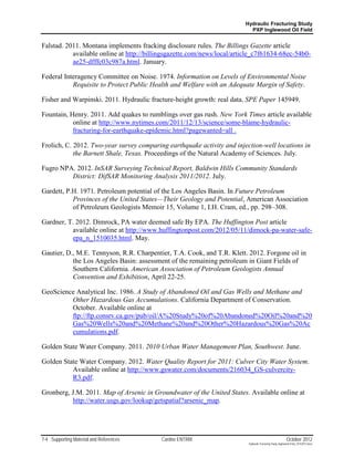 Hydraulic Fracturing Study
                                                                          PXP Inglewood Oil Field


Falstad. 2011. Montana implements fracking disclosure rules. The Billings Gazette article
           available online at http://billingsgazette.com/news/local/article_c7f61634-68ec-54b0-
           ae25-dfffc03c987a.html. January.

Federal Interagency Committee on Noise. 1974. Information on Levels of Environmental Noise
           Requisite to Protect Public Health and Welfare with an Adequate Margin of Safety.

Fisher and Warpinski. 2011. Hydraulic fracture-height growth: real data. SPE Paper 145949.

Fountain, Henry. 2011. Add quakes to rumblings over gas rush. New York Times article available
           online at http://www.nytimes.com/2011/12/13/science/some-blame-hydraulic-
           fracturing-for-earthquake-epidemic.html?pagewanted=all .

Frolich, C. 2012. Two-year survey comparing earthquake activity and injection-well locations in
            the Barnett Shale, Texas. Proceedings of the Natural Academy of Sciences. July.

Fugro NPA. 2012. InSAR Surveying Technical Report, Baldwin Hills Community Standards
         District: DifSAR Monitoring Analysis 2011/2012. July.

Gardett, P.H. 1971. Petroleum potential of the Los Angeles Basin. In Future Petroleum
           Provinces of the United States—Their Geology and Potential, American Association
           of Petroleum Geologists Memoir 15, Volume 1, I.H. Cram, ed., pp. 298–308.

Gardner, T. 2012. Dimrock, PA water deemed safe By EPA. The Huffington Post article
          available online at http://www.huffingtonpost.com/2012/05/11/dimock-pa-water-safe-
          epa_n_1510035.html. May.

Gautier, D., M.E. Tennyson, R.R. Charpentier, T.A. Cook, and T.R. Klett. 2012. Forgone oil in
           the Los Angeles Basin: assessment of the remaining petroleum in Giant Fields of
           Southern California. American Association of Petroleum Geologists Annual
           Convention and Exhibition, April 22-25.

GeoScience Analytical Inc. 1986. A Study of Abandoned Oil and Gas Wells and Methane and
         Other Hazardous Gas Accumulations. California Department of Conservation.
         October. Available online at
         ftp://ftp.consrv.ca.gov/pub/oil/A%20Study%20of%20Abandoned%20Oil%20and%20
         Gas%20Wells%20and%20Methane%20and%20Other%20Hazardous%20Gas%20Ac
         cumulations.pdf.

Golden State Water Company. 2011. 2010 Urban Water Management Plan, Southwest. June.

Golden State Water Company. 2012. Water Quality Report for 2011: Culver City Water System.
          Available online at http://www.gswater.com/documents/216034_GS-culvercity-
          R3.pdf.

Gronberg, J.M. 2011. Map of Arsenic in Groundwater of the United States. Available online at
          http://water.usgs.gov/lookup/getspatial?arsenic_map.




7-4 Supporting Material and References    Cardno ENTRIX                                                   October 2012
                                                                         Hydraulic Fracturing Study_Inglewood Field_10102012.docx
 