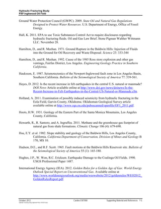 Hydraulic Fracturing Study
PXP Inglewood Oil Field


Ground Water Protection Council (GWPC). 2009. State Oil and Natural Gas Regulations
         Designed to Protect Water Resources. U.S. Department of Energy, Office of Fossil
         Energy.

Hall, K. 2011. EPA to use Toxic Substances Control Act to require disclosures regarding
           hydraulic fracturing fluids. Oil and Gas Law Brief. Stone Pigman Walther Wittmann
           LLC. November 28.

Hamilton, D., and R. Meehan. 1971. Ground Rupture in the Baldwin Hills: Injection of Fluids
          into the Ground for Oil Recovery and Waste Disposal. Science 23: 333-344

Hamilton, D., and R. Meehan. 1992. Cause of the 1985 Ross store explosion and other gas
          ventings, Fairfax District, Los Angeles. Engineering Geology Practice in Southern
          California.

Hauksson, E. 1987. Seismotectonics of the Newport-Inglewood fault zone in Los Angeles Basin,
          Southern California. Bulletin of the Seismological Society of America 77: 539-561.

Hayes, D. 2012. Is the recent increase in felt earthquakes in the central U.S. natural or manmade?
           DOI News Article available online at http://www.doi.gov/news/doinews/Is-the-
           Recent-Increase-in-Felt-Earthquakes-in-the-Central-US-Natural-or-Manmade.cfm.

Holland, A. 2011. Examination of possibly induced seismicity from hydraulic fracturing in the
          Eola Field, Garvin County, Oklahoma. Oklahoman Geological Survey article
          available online at http://www.ogs.ou.edu/pubsscanned/openfile/OF1_2011.pdf.

Hoots, H.W. 1931. Geology of the Eastern Part of the Santa Monica Mountains, Los Angeles
          County, California.

Howarth, R., R. Santoro, and A. Ingraffea. 2011. Methane and the greenhouse-gas footprint of
          natural gas from shale formations. Climatic Change 106 (4): 679-690.

Hsu, E.Y. et al. 1982. Slope stability and geology of the Baldwin Hills, Los Angeles County,
           California. California Department of Conservation, Division of Mines and Geology B
           170, MS 10.

Hudson, D.E., and R.F. Scott. 1965. Fault motions at the Baldwin Hills Reservoir site. Bulletin of
          the Seismological Society of America 55 (1): 165-180.

Hughes, J.P., W. Won, R.C. Erickson. Earthquake Damage to the Coalinga Oil Fields. 1990.
           USGS Professional Paper 1487.

International Energy Agency (IEA). 2012. Golden Rules for a Golden Age of Gas: World Energy
           Outlook Special Report on Unconventional Gas. Available online at
           http://www.worldenergyoutlook.org/media/weowebsite/2012/goldenrules/WEO2012_
           GoldenRulesReport.pdf.




October 2012                                               Cardno ENTRIX   Supporting Material and References 7-5
Hydraulic Fracturing Study_Inglewood Field_10102012.docx
 