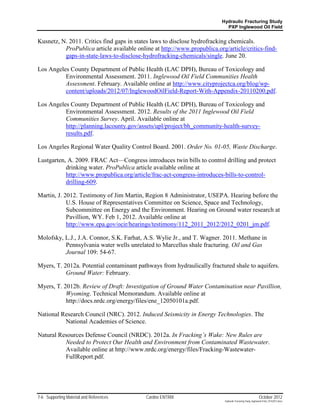 Hydraulic Fracturing Study
                                                                           PXP Inglewood Oil Field


Kusnetz, N. 2011. Critics find gaps in states laws to disclose hydrofracking chemicals.
          ProPublica article available online at http://www.propublica.org/article/critics-find-
          gaps-in-state-laws-to-disclose-hydrofracking-chemicals/single. June 20.

Los Angeles County Department of Public Health (LAC DPH), Bureau of Toxicology and
          Environmental Assessment. 2011. Inglewood Oil Field Communities Health
          Assessment. February. Available online at http://www.cityprojectca.org/blog/wp-
          content/uploads/2012/07/InglewoodOilField-Report-With-Appendix-20110200.pdf.

Los Angeles County Department of Public Health (LAC DPH), Bureau of Toxicology and
          Environmental Assessment. 2012. Results of the 2011 Inglewood Oil Field
          Communities Survey. April. Available online at
          http://planning.lacounty.gov/assets/upl/project/bh_community-health-survey-
          results.pdf.

Los Angeles Regional Water Quality Control Board. 2001. Order No. 01-05, Waste Discharge.

Lustgarten, A. 2009. FRAC Act—Congress introduces twin bills to control drilling and protect
           drinking water. ProPublica article available online at
           http://www.propublica.org/article/frac-act-congress-introduces-bills-to-control-
           drilling-609.

Martin, J. 2012. Testimony of Jim Martin, Region 8 Administrator, USEPA. Hearing before the
            U.S. House of Representatives Committee on Science, Space and Technology,
            Subcommittee on Energy and the Environment. Hearing on Ground water research at
            Pavillion, WY. Feb 1, 2012. Available online at
            http://www.epa.gov/ocir/hearings/testimony/112_2011_2012/2012_0201_jm.pdf.

Molofsky, L.J., J.A. Connor, S.K. Farhat, A.S. Wylie Jr., and T. Wagner. 2011. Methane in
          Pennsylvania water wells unrelated to Marcellus shale fracturing. Oil and Gas
          Journal 109: 54-67.

Myers, T. 2012a. Potential contaminant pathways from hydraulically fractured shale to aquifers.
           Ground Water: February.

Myers, T. 2012b. Review of Draft: Investigation of Ground Water Contamination near Pavillion,
           Wyoming. Technical Memorandum. Available online at
           http://docs.nrdc.org/energy/files/ene_12050101a.pdf.

National Research Council (NRC). 2012. Induced Seismicity in Energy Technologies. The
          National Academies of Science.

Natural Resources Defense Council (NRDC). 2012a. In Fracking’s Wake: New Rules are
          Needed to Protect Our Health and Environment from Contaminated Wastewater.
          Available online at http://www.nrdc.org/energy/files/Fracking-Wastewater-
          FullReport.pdf.




7-6 Supporting Material and References     Cardno ENTRIX                                                    October 2012
                                                                           Hydraulic Fracturing Study_Inglewood Field_10102012.docx
 