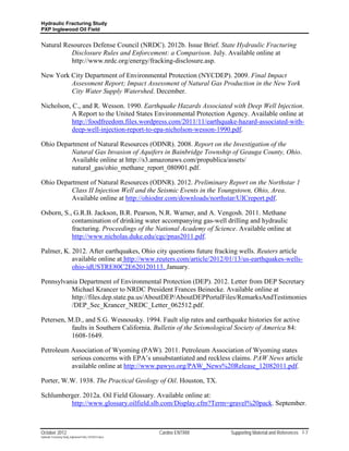 Hydraulic Fracturing Study
PXP Inglewood Oil Field


Natural Resources Defense Council (NRDC). 2012b. Issue Brief. State Hydraulic Fracturing
          Disclosure Rules and Enforcement: a Comparison. July. Available online at
          http://www.nrdc.org/energy/fracking-disclosure.asp.

New York City Department of Environmental Protection (NYCDEP). 2009. Final Impact
         Assessment Report; Impact Assessment of Natural Gas Production in the New York
         City Water Supply Watershed. December.

Nicholson, C., and R. Wesson. 1990. Earthquake Hazards Associated with Deep Well Injection.
           A Report to the United States Environmental Protection Agency. Available online at
           http://foodfreedom.files.wordpress.com/2011/11/earthquake-hazard-associated-with-
           deep-well-injection-report-to-epa-nicholson-wesson-1990.pdf.

Ohio Department of Natural Resources (ODNR). 2008. Report on the Investigation of the
         Natural Gas Invasion of Aquifers in Bainbridge Township of Geauga County, Ohio.
         Available online at http://s3.amazonaws.com/propublica/assets/
         natural_gas/ohio_methane_report_080901.pdf.

Ohio Department of Natural Resources (ODNR). 2012. Preliminary Report on the Northstar 1
         Class II Injection Well and the Seismic Events in the Youngstown, Ohio, Area.
         Available online at http://ohiodnr.com/downloads/northstar/UICreport.pdf.

Osborn, S., G.R.B. Jackson, B.R. Pearson, N.R. Warner, and A. Vengosh. 2011. Methane
           contamination of drinking water accompanying gas-well drilling and hydraulic
           fracturing. Proceedings of the National Academy of Science. Available online at
           http://www.nicholas.duke.edu/cgc/pnas2011.pdf.

Palmer, K. 2012. After earthquakes, Ohio city questions future fracking wells. Reuters article
           available online at http://www.reuters.com/article/2012/01/13/us-earthquakes-wells-
           ohio-idUSTRE80C2E620120113. January.

Pennsylvania Department of Environmental Protection (DEP). 2012. Letter from DEP Secretary
          Michael Krancer to NRDC President Frances Beinecke. Available online at
          http://files.dep.state.pa.us/AboutDEP/AboutDEPPortalFiles/RemarksAndTestimonies
          /DEP_Sec_Krancer_NRDC_Letter_062512.pdf.

Petersen, M.D., and S.G. Wesnousky. 1994. Fault slip rates and earthquake histories for active
           faults in Southern California. Bulletin of the Seismological Society of America 84:
           1608-1649.

Petroleum Association of Wyoming (PAW). 2011. Petroleum Association of Wyoming states
          serious concerns with EPA’s unsubstantiated and reckless claims. PAW News article
          available online at http://www.pawyo.org/PAW_News%20Release_12082011.pdf.

Porter, W.W. 1938. The Practical Geology of Oil. Houston, TX.

Schlumberger. 2012a. Oil Field Glossary. Available online at:
         http://www.glossary.oilfield.slb.com/Display.cfm?Term=gravel%20pack. September.



October 2012                                               Cardno ENTRIX   Supporting Material and References 7-7
Hydraulic Fracturing Study_Inglewood Field_10102012.docx
 