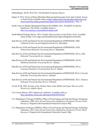 Hydraulic Fracturing Study
                                                                             PXP Inglewood Oil Field


Schlumberger. 2012b. Well VIC1-330 StimMAP Evaluation Report.

Siegel, D. 2012. Errors in Myers Marcellus Shale groundwater paper from start to finish. Energy
            in Depth article available online at http://eidmarcellus.org/marcellus-shale/errors-in-
            myers-marcellus-shale-groundwater-paper-from-start-to-finish/8761/. May 13.

South Coast Air Quality Management District (SCAQMD). 2011. SCAQMD Air Quality
          Significance Thresholds. Available online at.
          http://www.aqmd.gov/ceqa/handbook/signthres.pdf.

South Dakota Geologic Survey. 2012. Graphic Representation of the Richter Scale. Available
          online at http://www.sdgs.usd.edu/publications/maps/earthquakes/rscale.htm.

State Review of Oil and Natural Gas Environmental Regulations (STRONGER). 2002.
           California Follow-up and Supplemental Review. December.

State Review of Oil and Natural Gas Environmental Regulations (STRONGER). 2010.
           Pennsylvania Hydraulic Fracturing Review. September.

State Review of Oil and Natural Gas Environmental Regulations (STRONGER). 2011a. Ohio
           Hydraulic Fracturing Review. January.

State Review of Oil and Natural Gas Environmental Regulations (STRONGER). 2011b.
           Oklahoma Hydraulic Fracturing Review. January.

State Review of Oil and Natural Gas Environmental Regulations (STRONGER). 2011c.
           Louisiana Hydraulic Fracturing State Review. March.

State Review of Oil and Natural Gas Environmental Regulations (STRONGER 2011d. Colorado
           Hydraulic Fracturing State Review. October.

State Review of Oil and Natural Gas Environmental Regulations (STRONGER). 2012. Arkansas
           Hydraulic Fracturing State Review. February.

Tovell, W.M. 1942. Geology of the Nodular Shale of the Middle and Upper Miocene of the
          Western Los Angeles Basin.

U.S. Census Bureau. 2010. Inglewood, California. Available online at
          http://quickfacts.census.gov/qfd/states/06/0636546.html.

U.S. Department of Energy (USDOE), Office of Fossil Energy and National Energy Technology
          Laboratory. 2009. State Oil and Natural Gas Regulations Designed to Protect Water
          Resources. Prepared with Groundwater Protection Council. May.

U.S. Department of Energy (USDOE), Office of Fossil Energy and National Energy Technology
          Laboratory. 2012. State Oil and Natural Gas Regulations Designed to Protect Water
          Resources. Prepared with Groundwater Protection Council. May.




7-8 Supporting Material and References      Cardno ENTRIX                                                    October 2012
                                                                            Hydraulic Fracturing Study_Inglewood Field_10102012.docx
 