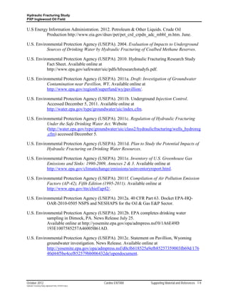 Hydraulic Fracturing Study
PXP Inglewood Oil Field


U.S Energy Information Administration. 2012. Petroleum & Other Liquids. Crude Oil
          Production http://www.eia.gov/dnav/pet/pet_crd_crpdn_adc_mbbl_m.htm. June.

U.S. Environmental Protection Agency (USEPA). 2004. Evaluation of Impacts to Underground
           Sources of Drinking Water by Hydraulic Fracturing of Coalbed Methane Reserves.

U.S. Environmental Protection Agency (USEPA). 2010. Hydraulic Fracturing Research Study
           Fact Sheet. Available online at
           http://www.epa.gov/safewater/uic/pdfs/hfresearchstudyfs.pdf.

U.S. Environmental Protection Agency (USEPA). 2011a. Draft: Investigation of Groundwater
           Contamination near Pavillion, WY. Available online at
          http://www.epa.gov/region8/superfund/wy/pavillion/.

U.S. Environmental Protection Agency (USEPA). 2011b. Underground Injection Control.
           Accessed December 5, 2011. Available online at
           http://water.epa.gov/type/groundwater/uic/index.cfm.

U.S. Environmental Protection Agency (USEPA). 2011c. Regulation of Hydraulic Fracturing
           Under the Safe Drinking Water Act. Website
           (http://water.epa.gov/type/groundwater/uic/class2/hydraulicfracturing/wells_hydroreg
           .cfm) accessed December 5.

U.S. Environmental Protection Agency (USEPA). 2011d. Plan to Study the Potential Impacts of
           Hydraulic Fracturing on Drinking Water Resources.

U.S. Environmental Protection Agency (USEPA). 2011e. Inventory of U.S. Greenhouse Gas
           Emissions and Sinks: 1990-2009, Annexes 2 & 3. Available online at
           http://www.epa.gov/climatechange/emissions/usinventoryreport.html.

U.S. Environmental Protection Agency (USEPA). 2011f. Compilation of Air Pollution Emission
           Factors (AP-42), Fifth Edition (1995-2011). Available online at
           http://www.epa.gov/ttn/chief/ap42/.

U.S. Environmental Protection Agency (USEPA). 2012a. 40 CFR Part 63. Docket EPA-HQ-
           OAR-2010-0505 NSPS and NESHAPS for the Oil & Gas E&P Sector.

U.S. Environmental Protection Agency (USEPA). 2012b. EPA completes drinking water
           sampling in Dimock, PA. News Release July 25.
           Available online at http://yosemite.epa.gov/opa/admpress.nsf/0/1A6E49D
           193E1007585257A46005B61AD.

U.S. Environmental Protection Agency (USEPA). 2012c. Statement on Pavillion, Wyoming
           groundwater investigation. News Release. Available online at
           http://yosemite.epa.gov/opa/admpress.nsf/d0cf6618525a9efb85257359003fb69d/176
           40d44f5be4cef852579bb006432de!opendocument.




October 2012                                               Cardno ENTRIX   Supporting Material and References 7-9
Hydraulic Fracturing Study_Inglewood Field_10102012.docx
 