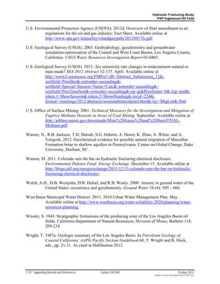 Hydraulic Fracturing Study
                                                                           PXP Inglewood Oil Field


U.S. Environmental Protection Agency (USEPA). 2012d. Overview of final amendment to air
           regulations for the oil and gas industry: Fact Sheet. Available online at
           http://www.epa.gov/airquality/oilandgas/pdfs/20120417fs.pdf.

U.S. Geological Survey (USGS). 2003. Geohydrology, geochemistry and groundwater
          simulation-optimization of the Central and West Coast Basins, Los Angeles County,
          California. USGS Water Resources Investigation Report 03-0465.

U.S. Geological Survey (USGS). 2012. Are seismicity rate changes in midcontinent natural or
          man-made? SSA 2012 Abstract 12-137. April. Available online at
          http://www2.seismosoc.org/FMPro?-db=Abstract_Submission_12&-
          sortfield=PresDay&-sortorder=ascending&-
          sortfield=Special+Session+Name+Calc&-sortorder=ascending&-
          sortfield=PresTimeSort&-sortorder=ascending&-op=gt&PresStatus=0&-lop=and&-
          token.1=ShowSession&-token.2=ShowHeading&-recid=224&-
          format=/meetings/2012/abstracts/sessionabstractdetail.html&-lay=MtgList&-find.

U.S. Office of Surface Mining. 2001. Technical Measures for the Investigation and Mitigation of
           Fugitive Methane Hazards in Areas of Coal Mining. September. Available online at
           http://arblast.osmre.gov/downloads/Mine%20Gases%20and%20Dust/FINAL-
           Methane.pdf.

Warner, N., R.B. Jackson, T.H. Darrah, S.G. Osborn, A. Down, K. Zhao, A. White, and A.
          Vengosh. 2012. Geochemical evidence for possible natural migration of Marcellus
          Formation brine to shallow aquifers in Pennsylvania. Center on Global Change, Duke
          University, Durham, NC.

Watson, M. 2011. Colorado sets the bar on hydraulic fracturing chemical disclosure.
         Environmental Defense Fund: Energy Exchange. December 13. Available online at
         http://blogs.edf.org/energyexchange/2011/12/13/colorado-sets-the-bar-on-hydraulic-
         fracturing-chemical-disclosure/.

Welch, A.H., D.B. Westjohn, D.R. Helsel, and R.B. Wanty. 2000. Arsenic in ground water of the
          United States: occurrence and geochemistry. Ground Water 38 (4): 589 – 604.

West Basin Municipal Water District. 2011. 2010 Urban Water Management Plan. May.
          Available online at http://www.westbasin.org/water-reliability-2020/planning/water-
          resources-planning.

Wissler, S. 1943. Stratigraphic formations of the producing zone of the Los Angeles Basin oil
            fields. California Department of Natural Resources, Division of Mines, Bulletin 118:
            209-234.

Wright, T. 1987a. Geologic summary of the Los Angeles Basin. In Petroleum Geology of
           Coastal California: AAPG Pacific Section Guidebook 60, T. Wright and R. Heck,
           eds., pp. 21-31. As cited in Halliburton 2012.




7-10 Supporting Material and References    Cardno ENTRIX                                                   October 2012
                                                                          Hydraulic Fracturing Study_Inglewood Field_10102012.docx
 